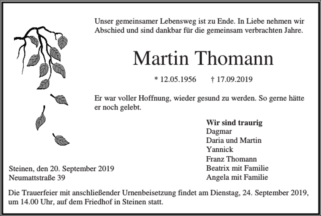 <p>Unser gemeinsamer Lebensweg ist zu Ende. In Liebe nehmen wir<br />Abschied und sind dankbar für die gemeinsam verbrachten Jahre.</p><p>Martin Thomann<br />* 12.05.1956</p><p>† 17.09.2019</p><p>Er war voller Hoffnung, wieder gesund zu werden. So gerne hätte<br />er noch gelebt.</p><p>Steinen, den 20. September 2019<br />Neumattstraße 39</p><p>Wir sind traurig<br />Dagmar<br />Daria und Martin<br />Yannick<br />Franz Thomann<br />Beatrix mit Familie<br />Angela mit Familie</p><p>Die Trauerfeier mit anschließender Urnenbeisetzung findet am Dienstag, 24. September 2019,<br />um 14.00 Uhr, auf dem Friedhof in Steinen statt.</p>