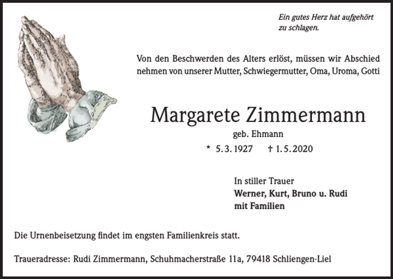 <p>Ein gutes Herz hat aufgehört<br />zu schlagen.</p><p>Von den Beschwerden des Alters erlöst, müssen wir Abschied<br />nehmen von unserer Mutter, Schwiegermutter, Oma, Uroma, Gotti</p><p>Margarete Zimmermann<br />geb. Ehmann<br />* 5. 3. 1927</p><p>† 1. 5. 2020</p><p>In stiller Trauer<br />Werner, Kurt, Bruno u. Rudi<br />mit Familien<br />Die Urnenbeisetzung findet im engsten Familienkreis statt.<br />Traueradresse: Rudi Zimmermann, Schuhmacherstraße 11a, 79418 Schliengen-Liel</p>