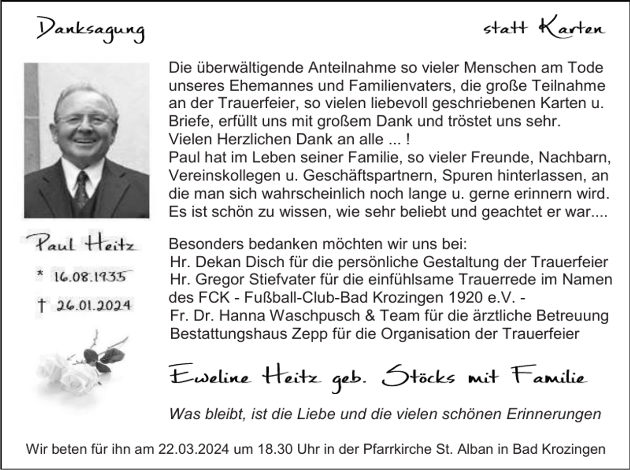 <p>Die überwältigende Anteilnahme so vieler Menschen am Tode<br />unseres Ehemannes und Familienvaters, die große Teilnahme<br />an der Trauerfeier, so vielen liebevoll geschriebenen Karten u.<br />Briefe, erfüllt uns mit großem Dank und tröstet uns sehr.<br />Vielen Herzlichen Dank an alle ... !<br />Paul hat im Leben seiner Familie, so vieler Freunde, Nachbarn,<br />Vereinskollegen u. Geschäftspartnern, Spuren hinterlassen, an<br />die man sich wahrscheinlich noch lange u. gerne erinnern wird.<br />Es ist schön zu wissen, wie sehr beliebt und geachtet er war....<br />Besonders bedanken möchten wir uns bei:<br />Hr. Dekan Disch für die persönliche Gestaltung der Trauerfeier<br />Hr. Gregor Stiefvater für die einfühlsame Trauerrede im Namen<br />des FCK - Fußball-Club-Bad Krozingen 1920 e.V. Fr. Dr. Hanna Waschpusch &amp; Team für die ärztliche Betreuung<br />Bestattungshaus Zepp für die Organisation der Trauerfeier</p><p>Was bleibt, ist die Liebe und die vielen schönen Erinnerungen<br />Wir beten für ihn am 22.03.2024 um 18.30 Uhr in der Pfarrkirche St. Alban in Bad Krozingen</p>