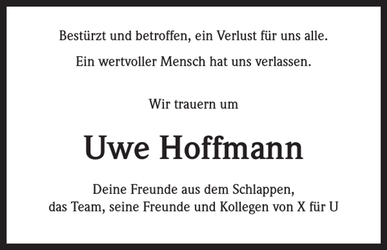<p>Bestürzt und betroffen, ein Verlust für uns alle.<br />Ein wertvoller Mensch hat uns verlassen.<br />Wir trauern um</p><p>Uwe Hoffmann<br />Deine Freunde aus dem Schlappen,<br />das Team, seine Freunde und Kollegen von X für U</p>