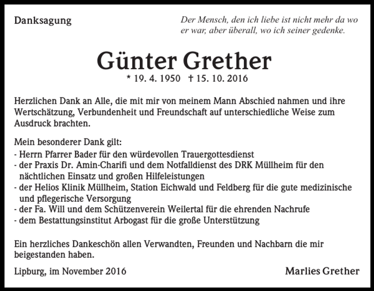 <p>Danksagung</p><p>Der Mensch, den ich liebe ist nicht mehr da wo<br />er war, aber überall, wo ich seiner gedenke.</p><p>Günter Grether<br />* 19. 4. 1950 † 15. 10. 2016<br />Herzlichen Dank an Alle, die mit mir von meinem Mann Abschied nahmen und ihre<br />Wertschätzung, Verbundenheit und Freundschaft auf unterschiedliche Weise zum<br />Ausdruck brachten.<br />Mein besonderer Dank gilt:<br />- Herrn Pfarrer Bader für den würdevollen Trauergottesdienst<br />- der Praxis Dr. Amin-Charifi und dem Notfalldienst des DRK Müllheim für den<br />nächtlichen Einsatz und großen Hilfeleistungen<br />- der Helios Klinik Müllheim, Station Eichwald und Feldberg für die gute medizinische<br />und pflegerische Versorgung<br />- der Fa. Will und dem Schützenverein Weilertal für die ehrenden Nachrufe<br />- dem Bestattungsinstitut Arbogast für die große Unterstützung<br />Ein herzliches Dankeschön allen Verwandten, Freunden und Nachbarn die mir<br />beigestanden haben.<br />Lipburg, im November 2016</p><p>Marlies Grether</p>