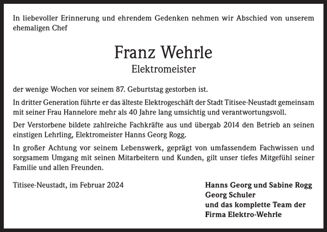 <p>In liebevoller Erinnerung und ehrendem Gedenken nehmen wir Abschied von unserem<br />ehemaligen Chef</p><p>Franz Wehrle<br />Elektromeister</p><p>der wenige Wochen vor seinem 87. Geburtstag gestorben ist.<br />In dritter Generation führte er das älteste Elektrogeschäft der Stadt Titisee-Neustadt gemeinsam<br />mit seiner Frau Hannelore mehr als 40 Jahre lang umsichtig und verantwortungsvoll.<br />Der Verstorbene bildete zahlreiche Fachkräfte aus und übergab 2014 den Betrieb an seinen<br />einstigen Lehrling, Elektromeister Hanns Georg Rogg.<br />In großer Achtung vor seinem Lebenswerk, geprägt von umfassendem Fachwissen und<br />sorgsamem Umgang mit seinen Mitarbeitern und Kunden, gilt unser tiefes Mitgefühl seiner<br />Familie und allen Freunden.<br />Titisee-Neustadt, im Februar 2024</p><p>anns Georg und Sabine Rogg<br />H<br />Georg Schuler<br />und das komplette Team der<br />Firma Elektro-Wehrle</p>