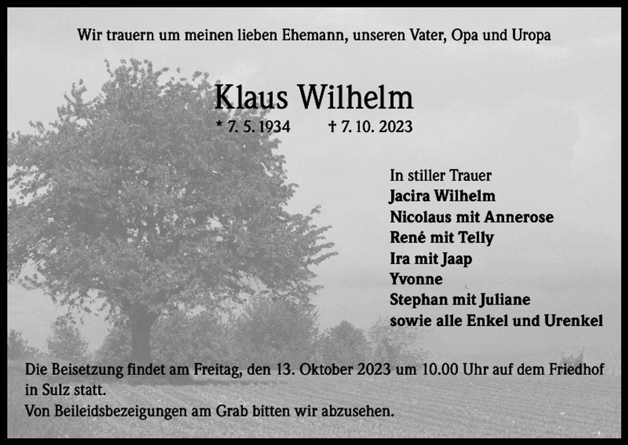 <p>Wir trauern um meinen lieben Ehemann, unseren Vater, Opa und Uropa</p><p>Klaus Wilhelm<br />* 7. 5. 1934</p><p>† 7. 10. 2023</p><p>In stiller Trauer<br />Jacira Wilhelm<br />Nicolaus mit Annerose<br />René mit Telly<br />Ira mit Jaap<br />Yvonne<br />Stephan mit Juliane<br />sowie alle Enkel und Urenkel<br />Die Beisetzung findet am Freitag, den 13. Oktober 2023 um 10.00 Uhr auf dem Friedhof<br />in Sulz statt.<br />Von Beileidsbezeigungen am Grab bitten wir abzusehen.</p>