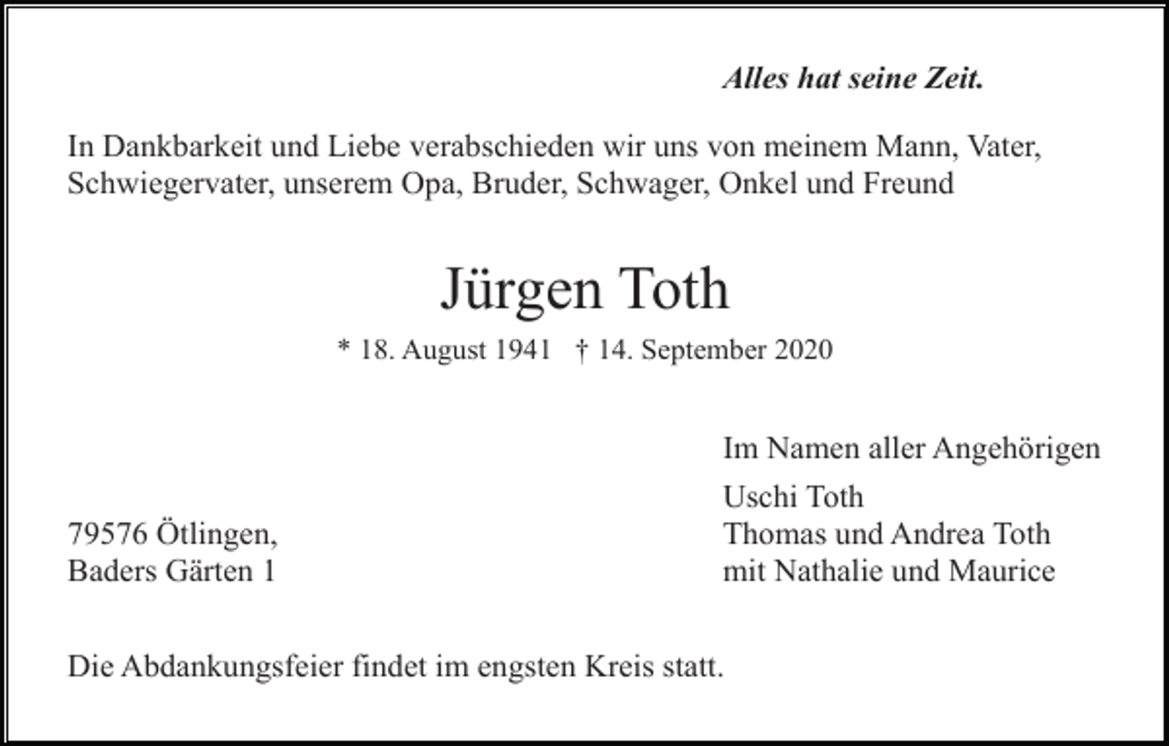 <p>Alles hat seine Zeit.<br />In Dankbarkeit und Liebe verabschieden wir uns von meinem Mann, Vater,<br />Schwiegervater, unserem Opa, Bruder, Schwager, Onkel und Freund</p><p>Jürgen Toth<br />* 18. August 1941 † 14. September 2020</p><p>79576 Ötlingen,<br />Baders Gärten 1</p><p>Im Namen aller Angehörigen<br />Uschi Toth<br />Thomas und Andrea Toth<br />mit Nathalie und Maurice</p><p>Die Abdankungsfeier findet im engsten Kreis statt.</p>