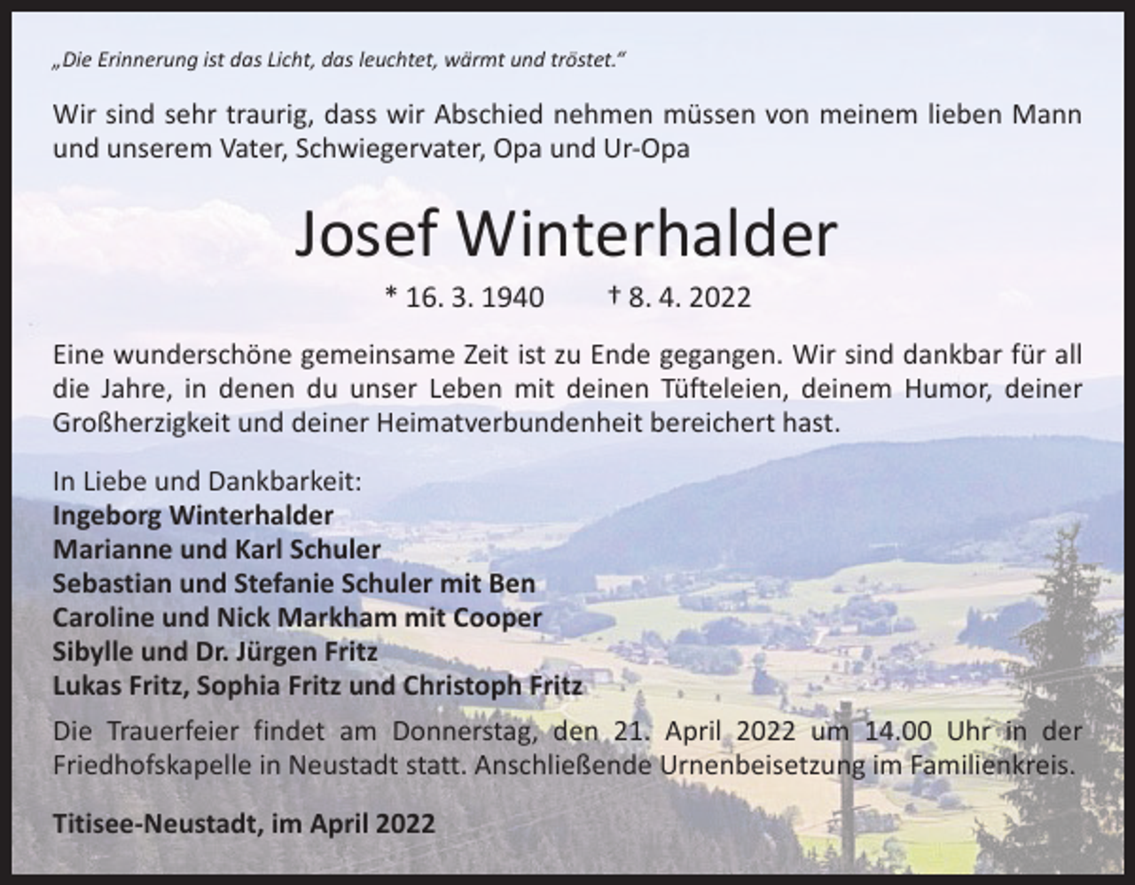 <p>„Die Erinnerung ist das Licht, das leuchtet, wärmt und tröstet.“</p><p>Wir sind sehr traurig, dass wir Abschied nehmen müssen von meinem lieben Mann<br />und unserem Vater, Schwiegervater, Opa und Ur-Opa</p><p>Josef Winterhalder<br />* 16. 3. 1940 † 8. 4. 2022</p><p>Eine wunderschöne gemeinsame Zeit ist zu Ende gegangen. Wir sind dankbar für all<br />die Jahre, in denen du unser Leben mit deinen Tüfteleien, deinem Humor, deiner<br />Großherzigkeit und deiner Heimatverbundenheit bereichert hast.<br />In Liebe und Dankbarkeit:<br />Ingeborg Winterhalder<br />Marianne und Karl Schuler<br />Sebastian und Stefanie Schuler mit Ben<br />Caroline und Nick Markham mit Cooper<br />Sibylle und Dr. Jürgen Fritz<br />Lukas Fritz, Sophia Fritz und Christoph Fritz<br />Die Trauerfeier findet am Donnerstag, den 21. April 2022 um 14.00 Uhr in der<br />Friedhofskapelle in Neustadt statt. Anschließende Urnenbeisetzung im Familienkreis.<br />Titisee-Neustadt, im April 2022</p>