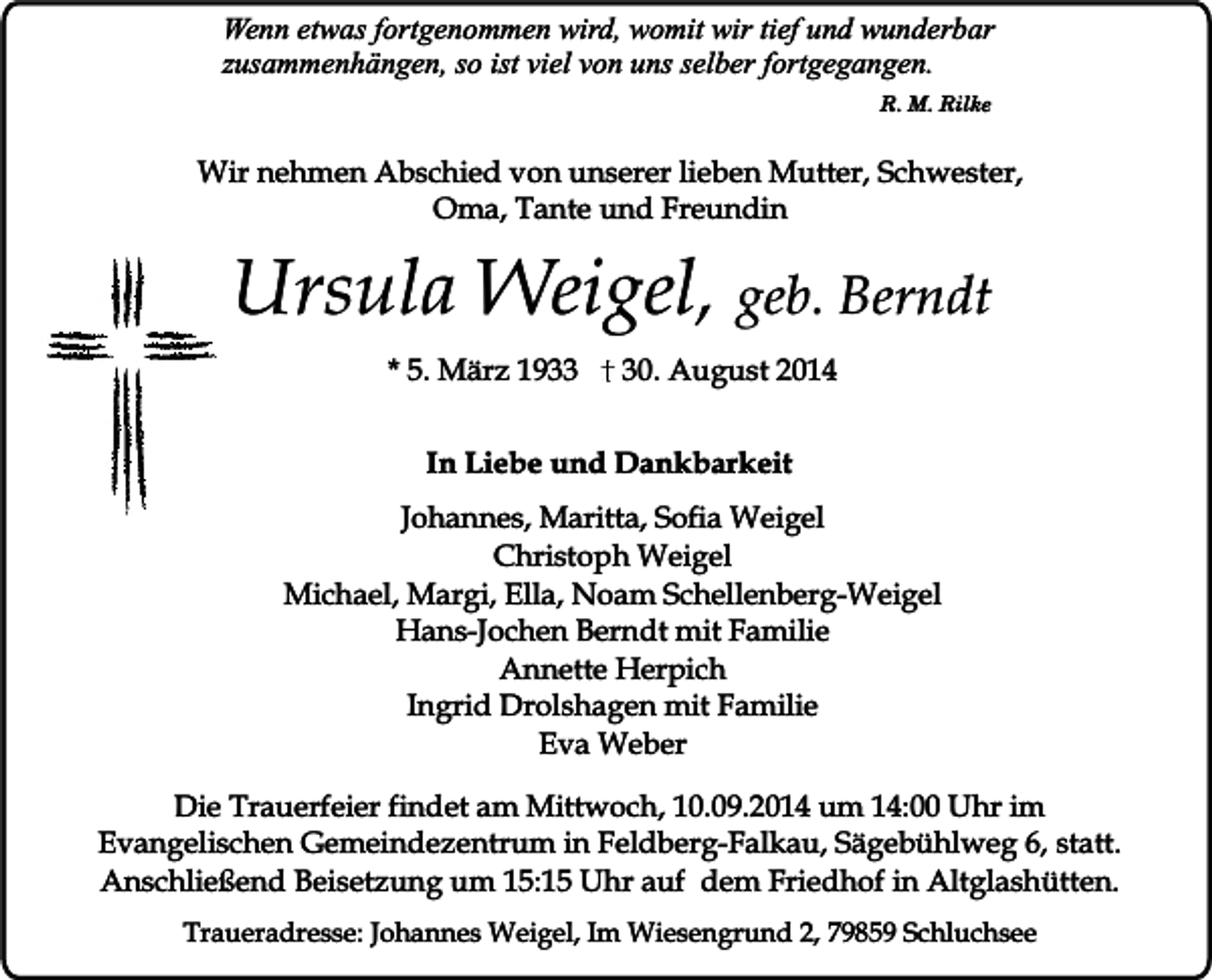 <p>Wenn etwas fortgenommen wird, womit wir tief und wunderbar<br />zusammenhängen, so ist viel von uns selber fortgegangen.<br />R. M. Rilke</p><p>Wir nehmen Abschied von unserer lieben Mutter, Schwester,<br />Oma, Tante und Freundin</p><p>Ursula Weigel, geb. Berndt<br />* 5. März 1930. August 2014</p><p>In Liebe und Dankbarkeit<br />Johannes, Maritta, Sofia Weigel<br />Christoph Weigel<br />Michael, Margi, Ella, Noam Schellenberg-Weigel<br />Hans-Jochen Berndt mit Familie<br />Annette Herpich<br />Ingrid Drolshagen mit Familie<br />Eva Weber<br />Die Trauerfeier findet am Mittwoch, 10.09.2014 um 14:00 Uhr im<br />Evangelischen Gemeindezentrum in Feldberg-Falkau, Sägebühlweg 6, statt.<br />Anschließend Beisetzung um 15:15 Uhr auf dem Friedhof in Altglashütten.<br />Traueradresse: Johannes Weigel, Im Wiesengrund 2, 79859 Schluchsee</p>