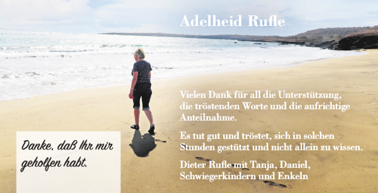 <p>Adelheid Ruﬂe</p><p>Vielen Dank für all die Unterstützung,<br />die tröstenden Worte und die aufrichtige<br />Anteilnahme.</p><p>Danke, daß Ihr mir<br />geholfen habt.</p><p>Es tut gut und tröstet, sich in solchen<br />Stunden gestützt und nicht allein zu wissen.<br />Dieter Rufle mit Tanja, Daniel,<br />Schwiegerkindern und Enkeln</p>