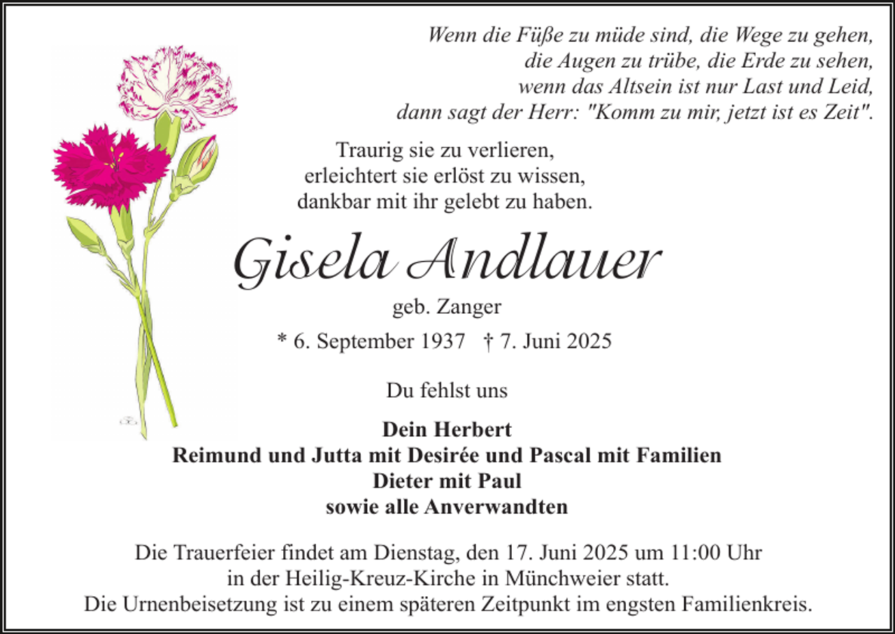 <p>Wenn die Füße zu müde sind, die Wege zu gehen,<br />die Augen zu trübe, die Erde zu sehen,<br />wenn das Altsein ist nur Last und Leid,<br />dann sagt der Herr: "Komm zu mir, jetzt ist es Zeit".<br />Traurig sie zu verlieren,<br />erleichtert sie erlöst zu wissen,<br />dankbar mit ihr gelebt zu haben.</p><p>Gisela Andlauer<br />geb. Zanger</p><p>* 6. September 1937 † 7. Juni 2025<br />Du fehlst uns<br />Dein Herbert<br />Reimund und Jutta mit Desirée und Pascal mit Familien<br />Dieter mit Paul<br />sowie alle Anverwandten<br />Die Trauerfeier findet am Dienstag, den 17. Juni 2025 um 11:00 Uhr<br />in der Heilig-Kreuz-Kirche in Münchweier statt.<br />Die Urnenbeisetzung ist zu einem späteren Zeitpunkt im engsten Familienkreis.</p>