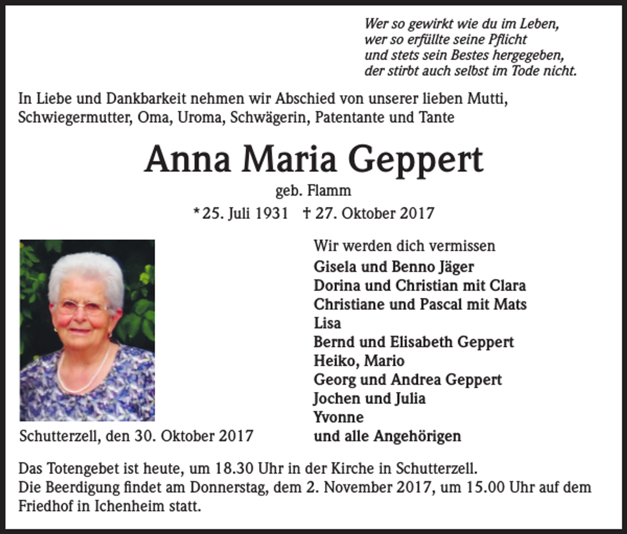 <p>Wer so gewirkt wie du im Leben,<br />wer so erfüllte seine Pflicht<br />und stets sein Bestes hergegeben,<br />der stirbt auch selbst im Tode nicht.</p><p>In Liebe und Dankbarkeit nehmen wir Abschied von unserer lieben Mutti,<br />Schwiegermutter, Oma, Uroma, Schwägerin, Patentante und Tante</p><p>Anna Maria Geppert<br />geb. Flamm<br />* 25. Juli 1931 † 27. Oktober 2017</p><p>Schutterzell, den 30. Oktober 2017</p><p>Wir werden dich vermissen<br />Gisela und Benno Jäger<br />Dorina und Christian mit Clara<br />Christiane und Pascal mit Mats<br />Lisa<br />Bernd und Elisabeth Geppert<br />Heiko, Mario<br />Georg und Andrea Geppert<br />Jochen und Julia<br />Yvonne<br />und alle Angehörigen</p><p>Das Totengebet ist heute, um 18.30 Uhr in der Kirche in Schutterzell.<br />Die Beerdigung findet am Donnerstag, dem 2. November 2017, um 15.00 Uhr auf dem<br />Friedhof in Ichenheim statt.</p>