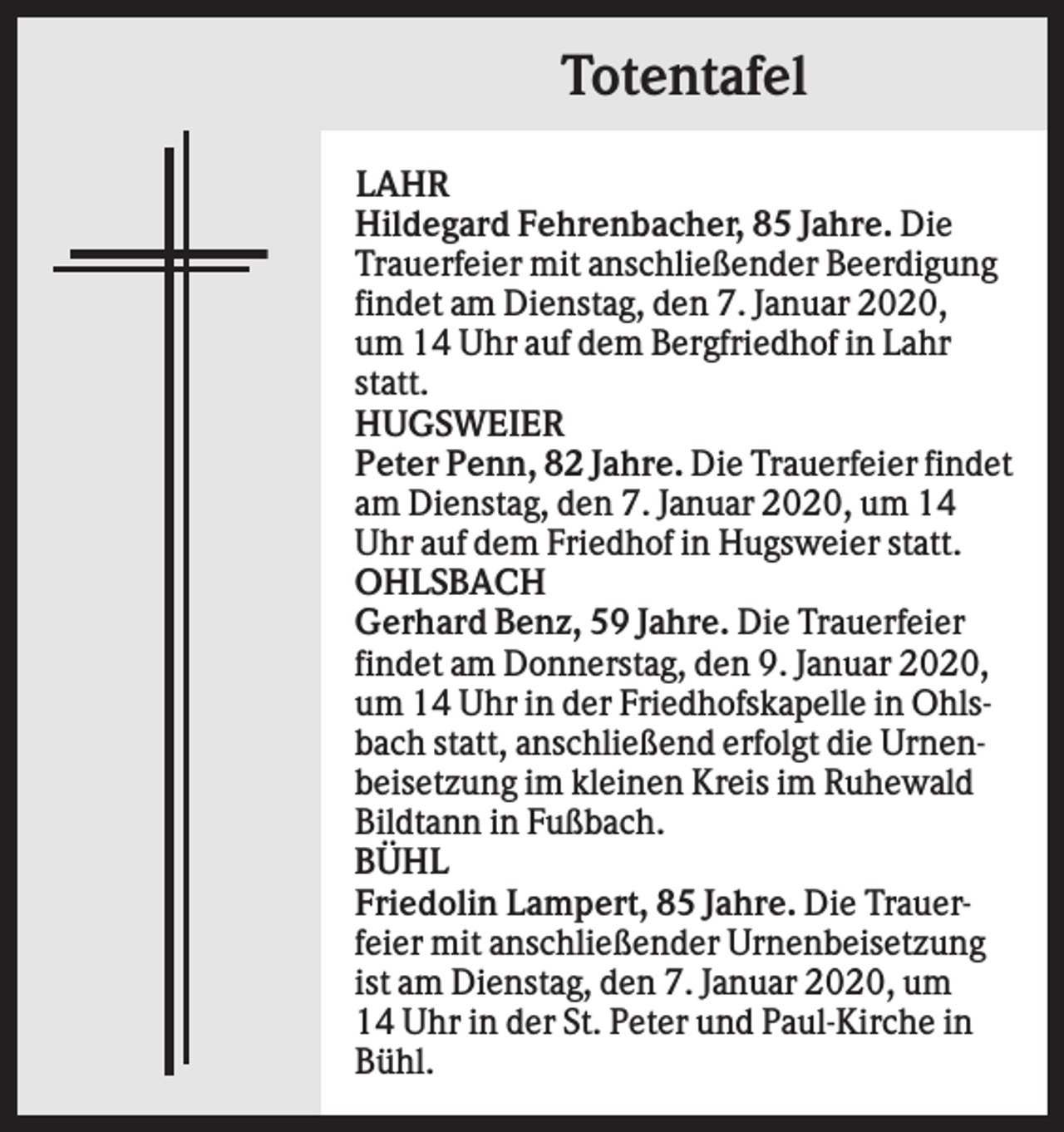 <p>Totentafel<br />LAHR<br />Hildegard Fehrenbacher, 85 Jahre. Die<br />Trauerfeier mit anschließender Beerdigung<br />findet am Dienstag, den 7. Januar 2020,<br />um 14 Uhr auf dem Bergfriedhof in Lahr<br />statt.<br />HUGSWEIER<br />Peter Penn, 82 Jahre. Die Trauerfeier findet<br />am Dienstag, den 7. Januar 2020, um 14<br />Uhr auf dem Friedhof in Hugsweier statt.<br />OHLSBACH<br />Gerhard Benz, 59 Jahre. Die Trauerfeier<br />findet am Donnerstag, den 9. Januar 2020,<br />um 14 Uhr in der Friedhofskapelle in Ohlsbach statt, anschließend erfolgt die Urnenbeisetzung im kleinen Kreis im Ruhewald<br />Bildtann in Fußbach.<br />BÜHL<br />Friedolin Lampert, 85 Jahre. Die Trauerfeier mit anschließender Urnenbeisetzung<br />ist am Dienstag, den 7. Januar 2020, um<br />14 Uhr in der St. Peter und Paul-Kirche in<br />Bühl.</p>