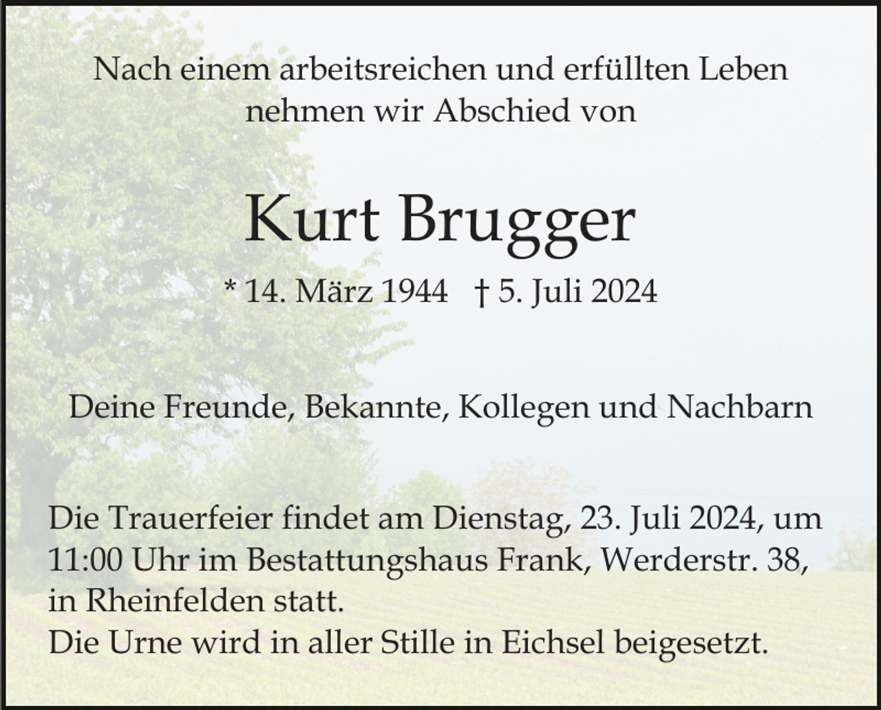 <p>Nach einem arbeitsreichen und erfüllten Leben<br />nehmen wir Abschied von</p><p>Kurt Brugger<br />* 14. März 1944 † 5. Juli 2024<br />Deine Freunde, Bekannte, Kollegen und Nachbarn<br />Die Trauerfeier findet am Dienstag, 23. Juli 2024, um<br />11:00 Uhr im Bestattungshaus Frank, Werderstr. 38,<br />in Rheinfelden statt.<br />Die Urne wird in aller Stille in Eichsel beigesetzt.</p>