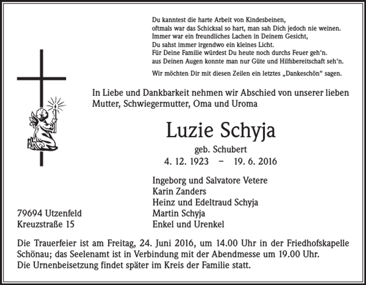 <p>Du kanntest die harte Arbeit von Kindesbeinen,<br />oftmals war das Schicksal so hart, man sah Dich jedoch nie weinen.<br />Immer war ein freundliches Lachen in Deinem Gesicht,<br />Du sahst immer irgendwo ein kleines Licht.<br />Für Deine Familie würdest Du heute noch durchs Feuer geh‘n.<br />aus Deinen Augen konnte man nur Güte und Hilfsbereitschaft seh‘n.<br />Wir möchten Dir mit diesen Zeilen ein letztes „Dankeschön“ sagen.</p><p>In Liebe und Dankbarkeit nehmen wir Abschied von unserer lieben<br />Mutter, Schwiegermutter, Oma und Uroma</p><p>Luzie Schyja<br />geb. Schubert<br />4. 12. 1923 – 19. 6. 2016</p><p>79694 Utzenfeld<br />Kreuzstraße 15</p><p>Ingeborg und Salvatore Vetere<br />Karin Zanders<br />Heinz und Edeltraud Schyja<br />Martin Schyja<br />Enkel und Urenkel</p><p>Die Trauerfeier ist am Freitag, 24. Juni 2016, um 14.00 Uhr in der Friedhofskapelle<br />­Schönau; das Seelenamt ist in Verbindung mit der Abendmesse um 19.00 Uhr.<br />Die Urnenbeisetzung findet später im Kreis der Familie statt.</p>