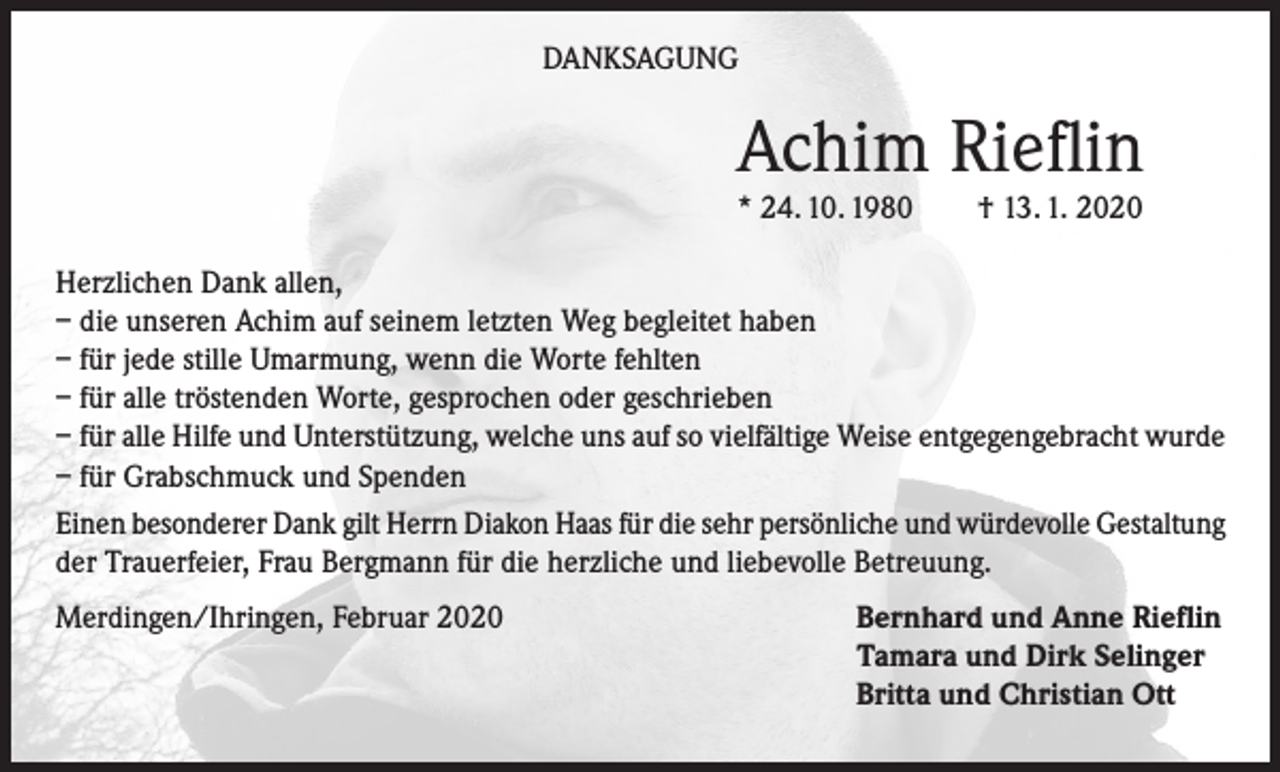 <p>DANKSAGUNG</p><p>Achim Rieflin<br />* 24. 10. 1980</p><p>† 13. 1. 2020</p><p>Herzlichen Dank allen,<br />– die unseren Achim auf seinem letzten Weg begleitet haben<br />– für jede stille Umarmung, wenn die Worte fehlten<br />– für alle tröstenden Worte, gesprochen oder geschrieben<br />– für alle Hilfe und Unterstützung, welche uns auf so vielfältige Weise entgegengebracht wurde<br />– für Grabschmuck und Spenden<br />Einen besonderer Dank gilt Herrn Diakon Haas für die sehr persönliche und würdevolle Gestaltung<br />der Trauerfeier, Frau Bergmann für die herzliche und liebevolle Betreuung.<br />Merdingen/Ihringen, Februar 2020</p><p>Bernhard und Anne Rieflin<br />Tamara und Dirk Selinger<br />Britta und Christian Ott</p>