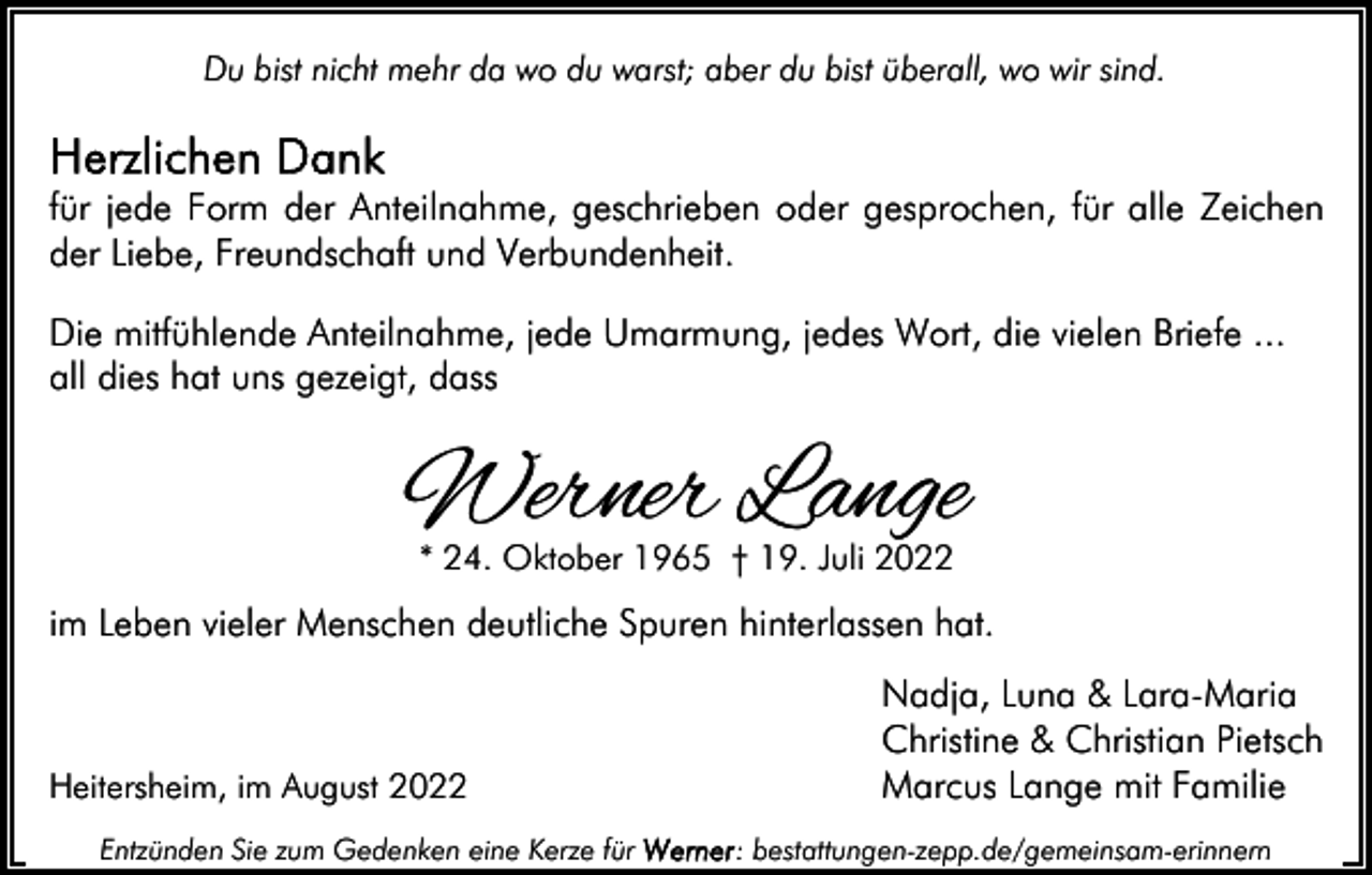 <p>Du bist nicht mehr da wo du warst; aber du bist überall, wo wir sind.</p><p>für jede Form der Anteilnahme, geschrieben oder gesprochen, für alle Zeichen<br />der Liebe, Freundschaft und Verbundenheit.<br />Die mitfühlende Anteilnahme, jede Umarmung, jedes Wort, die vielen Briefe ...<br />all dies hat uns gezeigt, dass</p><p>Werner Lange<br />* 24. Oktober 1965 † 19. Juli 2022</p><p>im Leben vieler Menschen deutliche Spuren hinterlassen hat.</p><p>Heitersheim, im August 2022<br />Entzünden Sie zum Gedenken eine Kerze für</p><p>Nadja, Luna &amp; Lara-Maria<br />Christine &amp; Christian Pietsch<br />Marcus Lange mit Familie<br />: bestattungen-zepp.de/gemeinsam-erinnern</p>