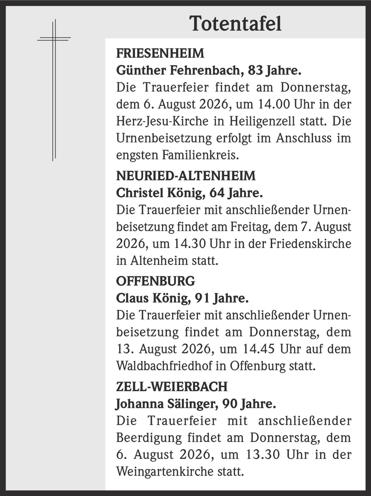 <p><strong>FRIESENHEIM</strong></p><p><strong>Günther Fehrenbach, 83 Jahre.</strong></p><p>Die Trauerfeier findet am Donnerstag, dem 6. August 2026, um 14.00 Uhr in der Herz-Jesu-Kirche in Heiligenzell statt. Die Urnenbeisetzung erfolgt im Anschluss im engsten Familienkreis.</p>
