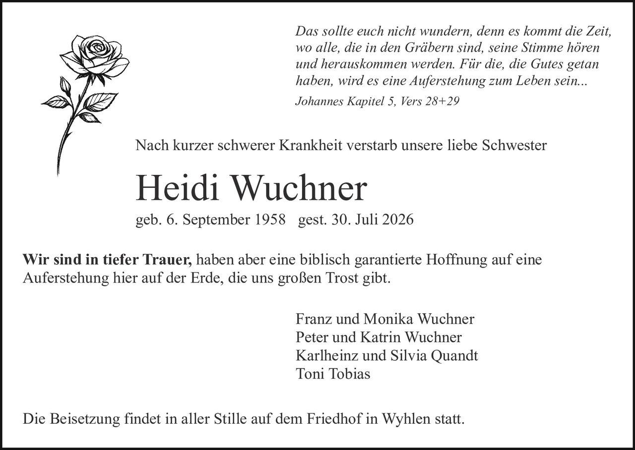 <p><i>Das sollte euch nicht wundern, denn es kommt die Zeit, wo alle, die in den Gräbern sind, seine Stimme hören und herauskommen werden. Für die, die Gutes getan haben, wird es eine Auferstehung zum Leben sein...</i></p>

<p><i>Johannes Kapitel 5, Vers 28+29</i></p>

<p>Nach kurzer schwerer Krankheit verstarb unsere liebe Schwester</p>

<p><strong>Heidi Wuchner</strong></p>

<p>geb. 6. September 1958  gest. 30. Juli 2026</p>

<p>Wir sind in tiefer Trauer, haben aber eine biblisch garantierte Hoffnung auf eine Auferstehung hier auf der Erde, die uns großen Trost gibt.</p>

<p>Franz und Monika Wuchner<br>Peter und Katrin Wuchner<br>Karlheinz und Silvia Quandt<br>Toni Tobias</p>

<p>Die Beisetzung findet in aller Stille auf dem Friedhof in Wyhlen statt.</p>