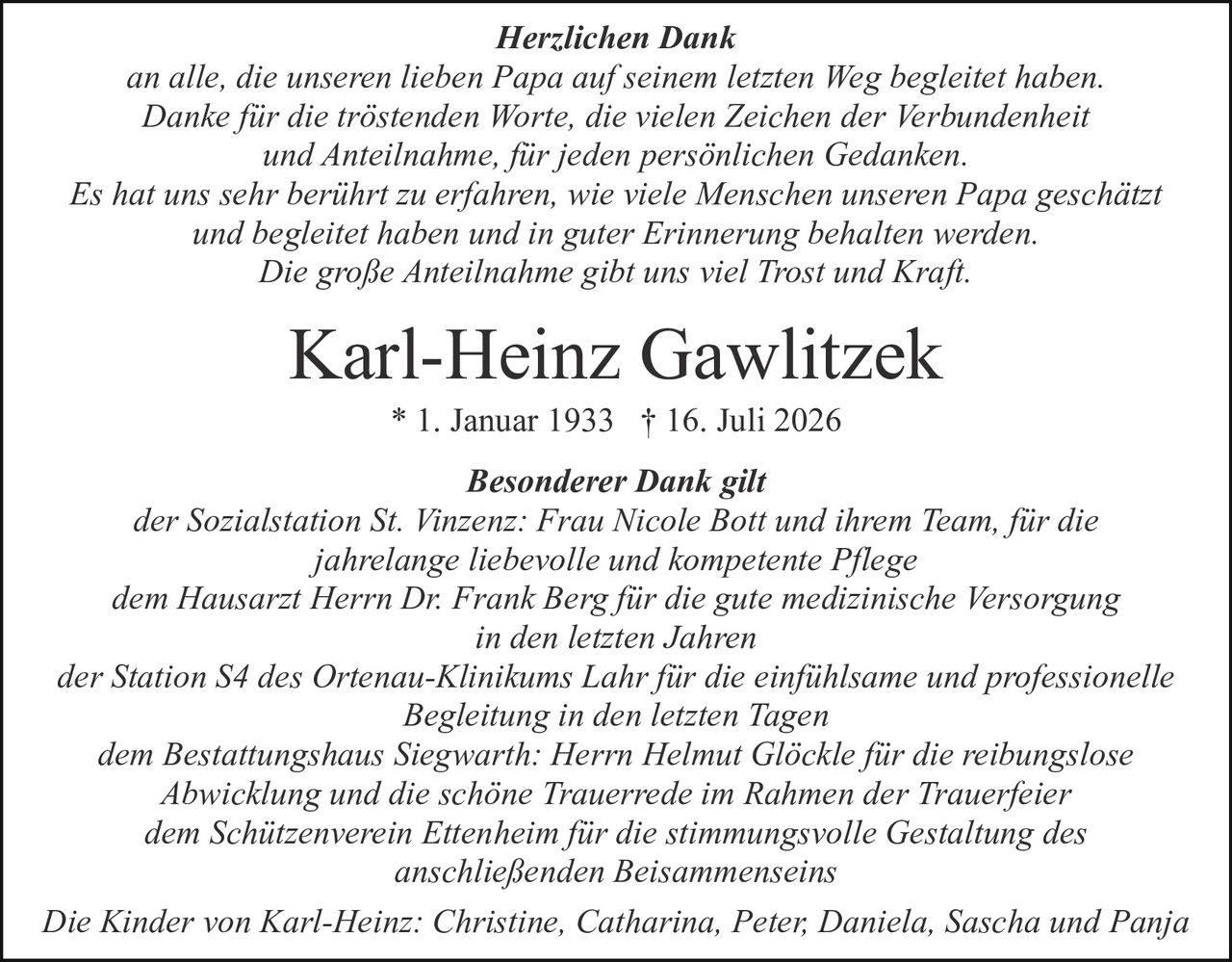 <p><strong>Karl-Heinz Gawlitzek</strong> * 1. Januar 1933 † 16. Juli 2026</p>

<p>Die Kinder von Karl-Heinz: Christine, Catharina, Peter, Daniela, Sascha und Panja</p>

<p><strong>Herzlichen Dank</strong><br>
an alle, die unseren lieben Papa auf seinem letzten Weg begleitet haben.<br>
Danke für die tröstenden Worte, die vielen Zeichen der Verbundenheit<br>
und Anteilnahme, für jeden persönlichen Gedanken<br>
Es hat uns sehr berührt zu erfahren, wie viele Menschen unseren Papa geschätzt<br>
und begleitet haben und in guter Erinnerung behalten werden.<br>
Die große Anteilnahme gibt uns viel Trost und Kraft.</p>

<p><strong>Besonderer Dank gilt</strong><br>
der Sozialstation St. Vinzenz: Frau Nicole Bott und ihrem Team, für die<br>
jahrelange liebevolle und kompetente Pflege<br>
dem Hausarzt Herrn Dr. Frank Berg für die gute medizinische Versorgung<br>
in den letzten Jahren<br>
der Station S4 des Ortenau-Klinikums Lahr für die einfühlsame und professionelle<br>
Begleitung in den letzten Tagen<br>
dem Bestattungshaus Siegwarth: Herrn Helmut Glöckle für die reibungslose<br>
Abwicklung und die schöne Trauerrede im Rahmen der Trauerfeier<br>
dem Schützenverein Ettenheim für die stimmungsvolle Gestaltung des<br>
anschließenden Beisammenseins</p>
