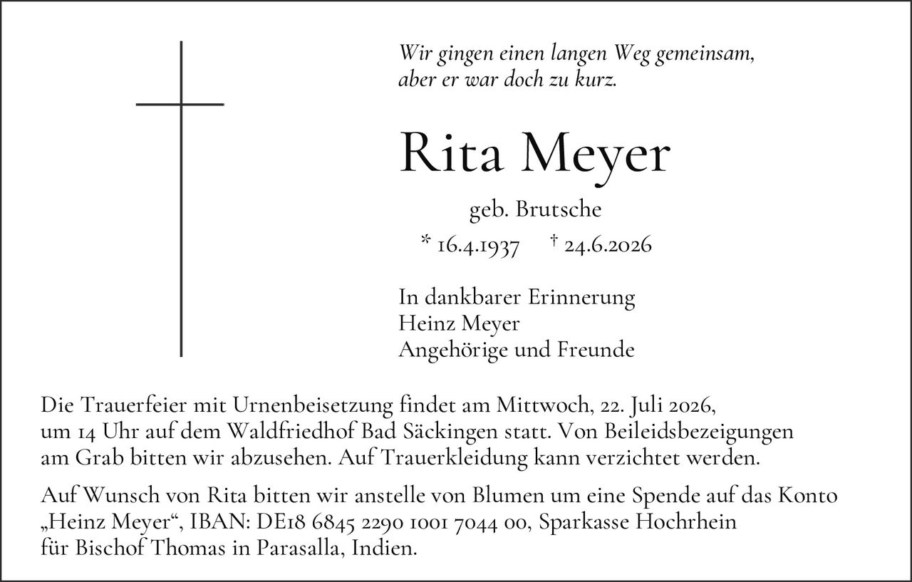 <p><i>Wir gingen einen langen Weg gemeinsam, aber er war doch zu kurz.</i></p>

<p><strong>Rita Meyer</strong><br>
geb. Brutsche<br>
* 16.4.1937 † 24.6.2026</p>

<p>In dankbarer Erinnerung<br>
Heinz Meyer<br>
Angehörige und Freunde</p>

<p>Die Trauerfeier mit Urnenbeisetzung findet am Mittwoch, 22. Juli 2026, um 14 Uhr auf dem Waldfriedhof Bad Säckingen statt. Von Beileidzeueignungen am Grab bitten wir abzusehen. Auf Trauekleidung kann verzichtet werden.</p>

<p>Auf Wunsch von Rita bitten wir anstelle von Blumen um eine Spende auf das Konto „Heinz Meyer", IBAN: DE18 6845 2290 1001 7044 00, Sparkasse Hochrhein für Bischof Thomas in Parasalla, Indien.</p>