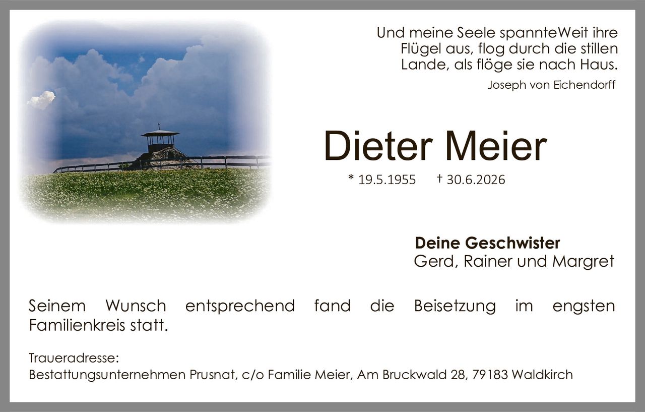 <p>Und meine Seele spannteWeit ihre Flügel aus, flog durch die stillen Lande, als flöge sie nach Haus.</p>

<p><i>Joseph von Eichendorff</i></p>

<p><strong>Dieter Meier</strong></p>

<p>* 19.5.1955     † 30.6.2026</p>

<p><strong>Deine Geschwister</strong><br>Gerd, Rainer und Margret</p>

<p>Seinem Wunsch entsprechend fand die Beisetzung im engsten Familienkreis statt.</p>

<p>Traueradresse:<br>Bestattungsunternehmen Prusnat, c/o Familie Meier, Am Bruckwald 28, 79183 Waldkirch</p>