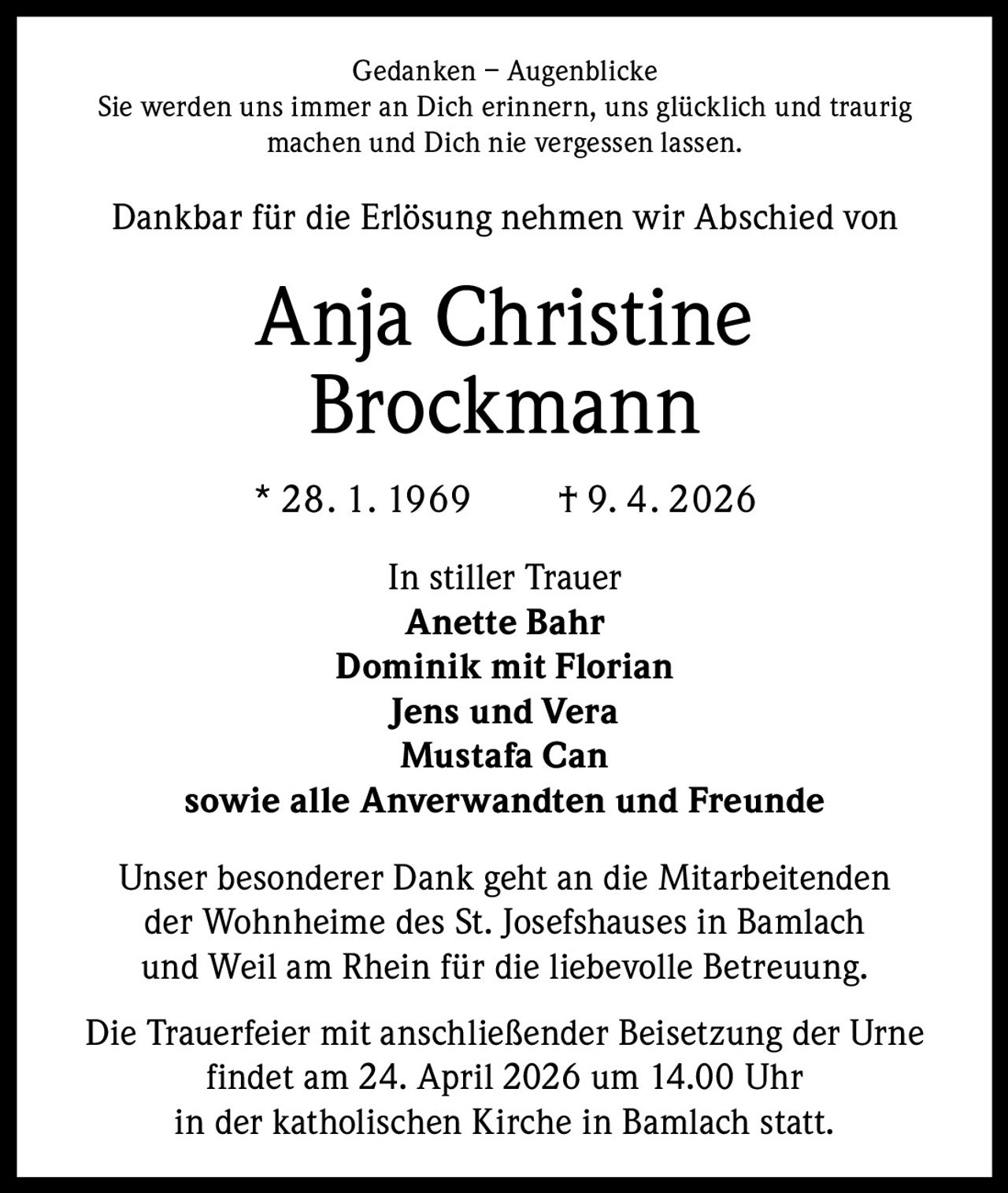 Gedanken – Augenblicke
Sie werden uns immer an Dich erinnern, uns glücklich und traurig
machen und Dich nie vergessen lassen.

Dankbar für die Erlösung nehmen wir Abschied von

Anja Christine
Brockmann
* 28. 1. 1969   † 9. 4. 2026
In stiller Trauer
Anette Bahr
Dominik mit Florian
Jens und Vera
Mustafa Can
sowie alle Anverwandten und Freunde
Unser besonderer Dank geht an die Mitarbeitenden
der Wohnheime des St. Josefshauses in Bamlach
und Weil am Rhein für die liebevolle Betreuung.
Die Trauerfeier mit anschließender Beisetzung der Urne
findet am 24. April 2026 um 14.00 Uhr
in der katholischen Kirche in Bamlach statt.
