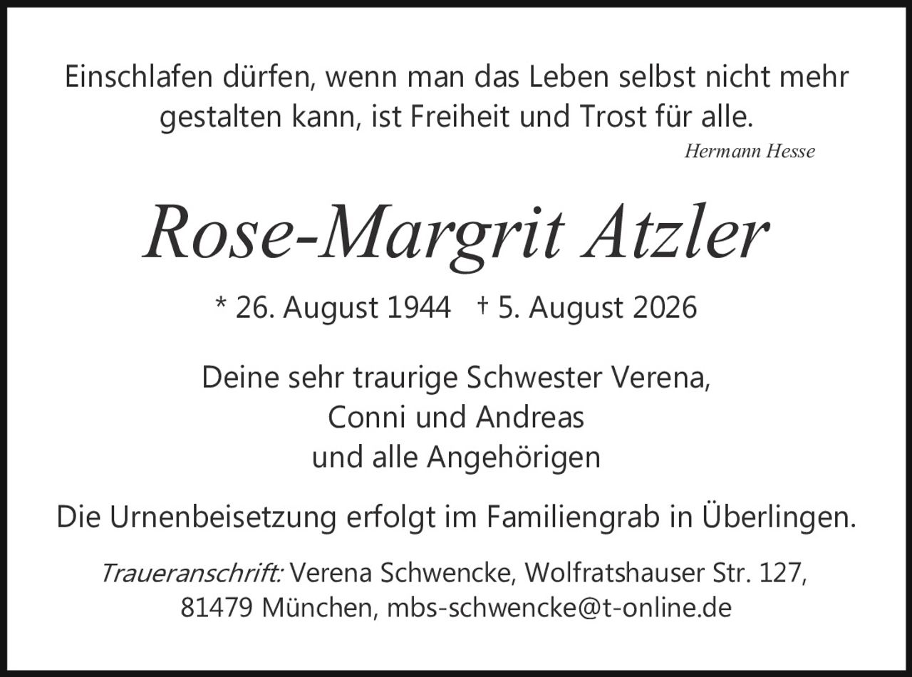 <p><i>Einschlafen dürfen, wenn man das Leben selbst nicht mehr gestalten kann, ist Freiheit und Trost für alle.</i></p><p style="text-align: right;"><i>Hermann Hesse</i></p><p><strong>Rose-Margrit Atzler</strong></p><p>* 26. August 1944  † 5. August 2026</p><p>Deine sehr traurige Schwester Verena,<br/>Conni und Andreas<br/>und alle Angehörigen</p><p>Die Urnenbeisetzung erfolgt im Familiengrab in Überlingen.</p><p><i>Traueranschrift:</i> Verena Schwencke, Wolfratshauser Str. 127,<br/>81479 München, mbs-schwencke@t-online.de</p>