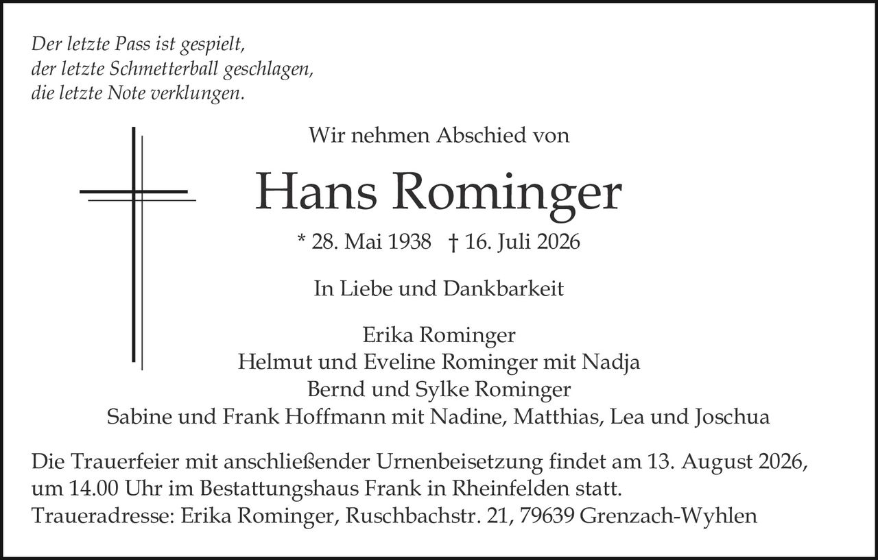 <p><strong>In Liebe und Dankbarkeit</strong></p>

<p><i>Der letzte Pass ist gespielt,<br/>der letzte Schmetterball geschlagen,<br/>die letzte Note verklungen.</i></p>

<p><strong>Wir nehmen Abschied von</strong></p>

<p><strong>Hans Rominger</strong><br/>
* 28. Mai 1938 † 16. Juli 2026</p>

<p><strong>In Liebe und Dankbarkeit</strong></p>

<p>Erika Rominger<br/>
Helmut und Eveline Rominger mit Nadja<br/>
Bernd und Sylke Rominger<br/>
Sabine und Frank Hoffmann mit Nadine, Matthias, Lea und Joschua</p>

<p>Die Trauerfeier mit anschließender Urnenbeisetzung findet am 13. August 2026, um 14.00 Uhr im Bestattungshaus Frank in Rheinfelden statt.</p>

<p>Traueradresse: Erika Rominger, Ruschbachstr. 21, 79639 Grenzach-Wyhlen</p>