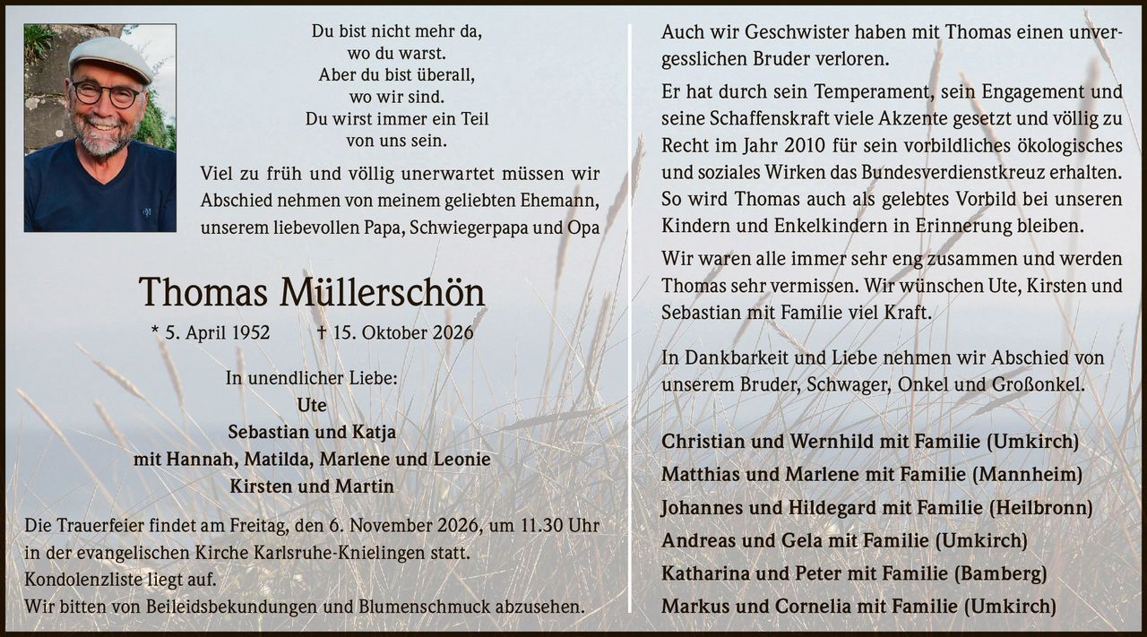 <p>Du bist nicht mehr da, wo du warst. Aber du bist überall, wo wir sind. Du wirst immer ein Teil von uns sein.</p>

<p>Viel zu früh und völlig unerwartet müssen wir Abschied nehmen von meinem geliebten Ehemann, unserem liebevollen Papa, Schwiegerpapa und Opa</p>

<p><strong>Thomas Müllerschön</strong><br>
* 5. April 1952 † 15. Oktober 2026</p>

<p>In unendlicher Liebe:<br>
Ute<br>
Sebastian und Katja<br>
mit Hannah, Matilda, Marlene und Leonie<br>
Kirsten und Martin</p>

<p>Die Trauerfeier findet am Freitag, den 6. November 2026, um 11.30 Uhr in der evangelischen Kirche Karlsruhe-Knielingen statt.</p>

<p>Kondolenzliste liegt auf.</p>

<p>Wir bitten von Beileidsbekundungen und Blumenschmuck abzusehen.</p>

<p>Auch wir Geschwister haben mit Thomas einen unvergesslichen Bruder verloren.</p>

<p>Er hat durch sein Temperament, sein Engagement und seine Schaffenskraft viele Akzente gesetzt und völlig zu Recht im Jahr 2010 für sein vorbildliches ökologisches und soziales Wirken das Bundesverdienstkreuz erhalten. So wird Thomas auch als gelebtes Vorbild bei unseren Kindern und Enkelkindern in Erinnerung bleiben.</p>

<p>Wir waren alle immer sehr eng zusammen und werden Thomas sehr vermissen. Wir wünschen Ute, Kirsten und Sebastian mit Familie viel Kraft.</p>

<p>In Dankbarkeit und Liebe nehmen wir Abschied von unserem Bruder, Schwager, Onkel und Großonkel.</p>

<p><strong>Christian und Wernhild mit Familie (Umkirch)<br>
Matthias und Marlene mit Familie (Mannheim)<br>
Johannes und Hildegard mit Familie (Heilbronn)<br>
Andreas und Gela mit Familie (Umkirch)<br>
Katharina und Peter mit Familie (Bamberg)<br>
Markus und Cornelia mit Familie (Umkirch)</strong></p>