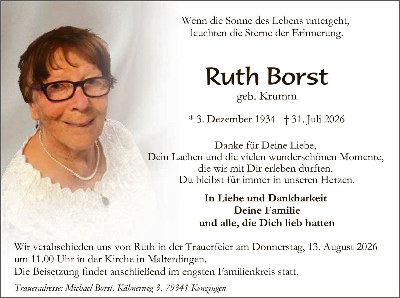 <p><i>Wenn die Sonne des Lebens untergeht, leuchten die Sterne der Erinnerung.</i></p>

<p><strong>Ruth Borst</strong><br>
geb. Krumm</p>

<p>* 3. Dezember 1934  † 31. Juli 2026</p>

<p>Danke für Deine Liebe,<br>
Dein Lachen und die vielen wunderschönen Momente,<br>
die wir mit Dir erleben durften.<br>
Du bleibst für immer in unseren Herzen.</p>

<p><strong>In Liebe und Dankbarkeit<br>
Deine Familie<br>
und alle, die Dich lieb hatten</strong></p>

<p>Wir verabschieden uns von Ruth in der Trauerfeier am Donnerstag, 13. August 2026<br>
um 11.00 Uhr in der Kirche in Malterdin­gen.<br>
Die Beisetzung findet anschließend im engsten Familienkreis statt.</p>

<p><i>Traueradresse: Michael Borst, Kähnerweg 3, 79341 Kenzingen</i></p>