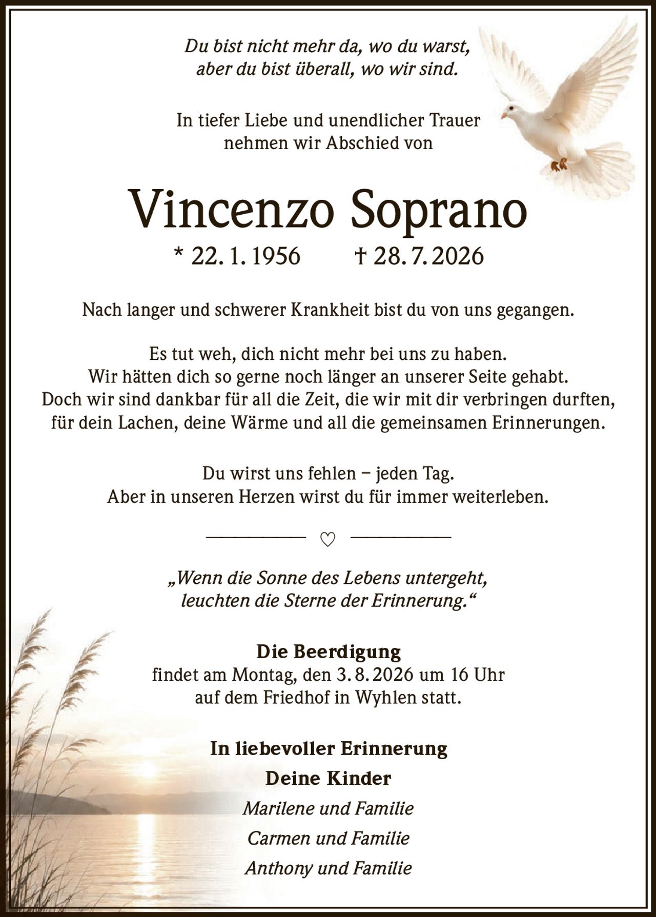 <p><i>Du bist nicht mehr da, wo du warst, aber du bist überall, wo wir sind.</i></p>
<p>In tiefer Liebe und unendlicher Trauer nehmen wir Abschied von</p>
<p><strong>Vincenzo Soprano</strong> * 22. 1. 1956 † 28. 7. 2026</p>
<p>Nach langer und schwerer Krankheit bist du von uns gegangen.</p>
<p>Es tut weh, dich nicht mehr bei uns zu haben. Wir hätten dich so gerne noch länger an unserer Seite gehabt. Doch wir sind dankbar für all die Zeit, die wir mit dir verbringen durften, für dein Lachen, deine Wärme und all die gemeinsamen Erinnerungen.</p>
<p>Du wirst uns fehlen – jeden Tag. Aber in unseren Herzen wirst du für immer weiterleben.</p>
<p><i>„Wenn die Sonne des Lebens untergeht, leuchten die Sterne der Erinnerung."</i></p>
<p><strong>Die Beerdigung</strong><br>findet am Montag, den 3. 8. 2026 um 16 Uhr auf dem Friedhof in Wyhlen statt.</p>
<p><strong>In liebevoller Erinnerung</strong><br><strong>Deine Kinder</strong><br><i>Marilene und Familie</i><br><i>Carmen und Familie</i><br><i>Anthony und Familie</i></p>