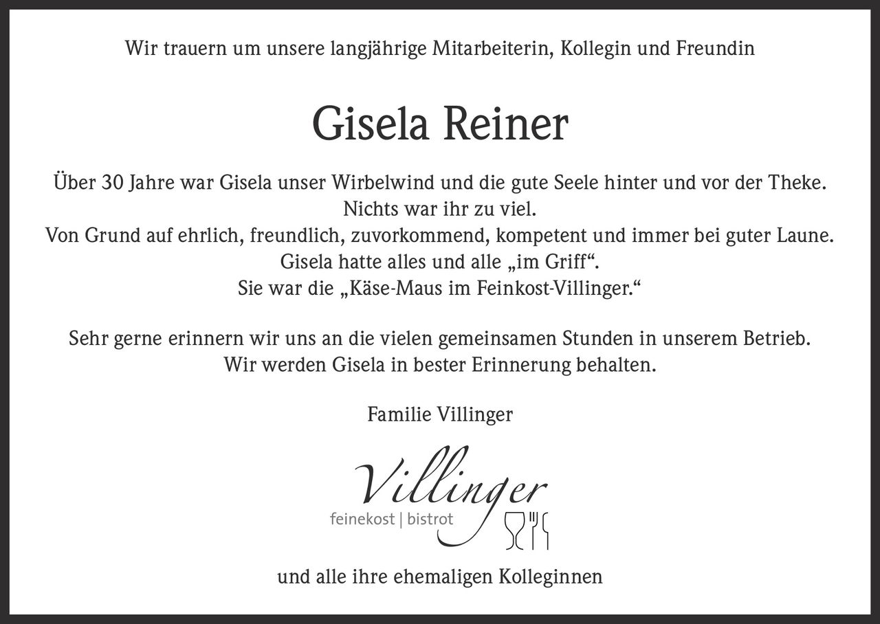 <p>Wir trauern um unsere langjährige Mitarbeiterin, Kollegin und Freundin</p>

<p><strong>Gisela Reiner</strong></p>

<p>Über 30 Jahre war Gisela unser Wirbelwind und die gute Seele hinter und vor der Theke. Nichts war ihr zu viel.</p>

<p>Von Grund auf ehrlich, freundlich, zuvorkommend, kompetent und immer bei guter Laune. Gisela hatte alles und alle „im Griff".</p>

<p>Sie war die „Käse-Maus im Feinkost-Villinger."</p>

<p>Sehr gerne erinnern wir uns an die vielen gemeinsamen Stunden in unserem Betrieb. Wir werden Gisela in bester Erinnerung behalten.</p>

<p>Familie Villinger<br />und alle ihre ehemaligen Kolleginnen</p>