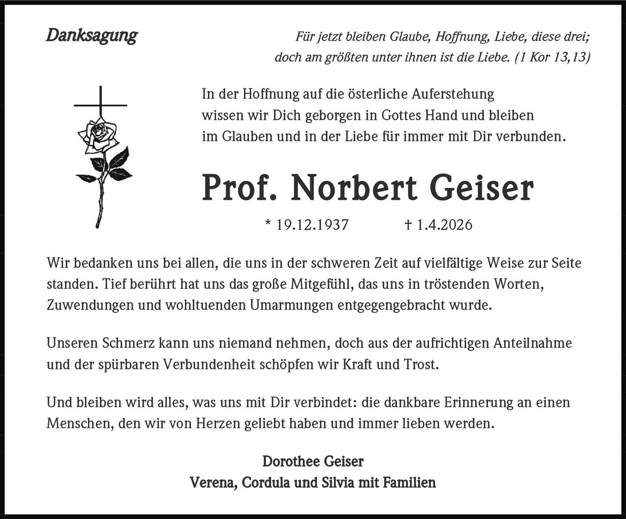 <p>Danksagung</p><p>Für jetzt bleiben Glaube, Hoffnung, Liebe, diese drei;<br>doch am größten unter ihnen ist die Liebe. (1 Kor 13,13)</p><p>In der Hoffnung auf die österliche Auferstehung<br>wissen wir Dich geborgen in Gottes Hand und bleiben<br>im Glauben und in der Liebe für immer mit Dir verbunden.</p><p><strong>Prof. Norbert Geiser</strong><br>* 19.12.1937 † 1.4.2026</p><p>Wir bedanken uns bei allen, die uns in der schweren Zeit auf vielfältige Weise zur Seite<br>standen. Tief berührt hat uns das große Mitgefühl, das uns in tröstenden Worten,<br>Zuwendungen und wohltuenden Umarmungen entgegengebracht wurde.</p><p>Unseren Schmerz kann uns niemand nehmen, doch aus der aufrichtigen Anteilnahme<br>und der spürbaren Verbundenheit schöpfen wir Kraft und Trost.</p><p>Und bleiben wird alles, was uns mit Dir verbindet: die dankbare Erinnerung an einen<br>Menschen, den wir von Herzen geliebt haben und immer lieben werden.</p><p><strong>Dorothee Geiser<br>Verena, Cordula und Silvia mit Familien</strong></p>