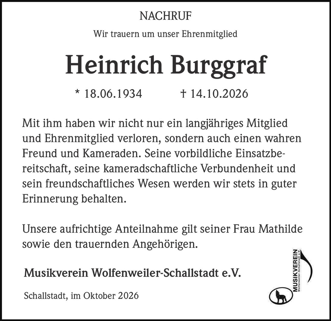 <p>Wir trauern um unser Ehrenmitglied</p>

<p><strong>Heinrich Burggraf</strong></p>

<p>* 18.06.1934 † 14.10.2026</p>

<p>Mit ihm haben wir nicht nur ein langjähriges Mitglied und Ehrenmitglied verloren, sondern auch einen wahren Freund und Kameraden. Seine vorbildliche Einsatzbereitschaft, seine kameradschaftliche Verbundenheit und sein freundschaftliches Wesen werden wir stets in guter Erinnerung behalten.</p>

<p>Unsere aufrichtige Anteilnahme gilt seiner Frau Mathilde sowie den trauernden Angehörigen.</p>

<p>Musikverein Wolfenweiler-Schallstadt e.V.</p>

<p>Schallstadt, im Oktober 2026</p>
