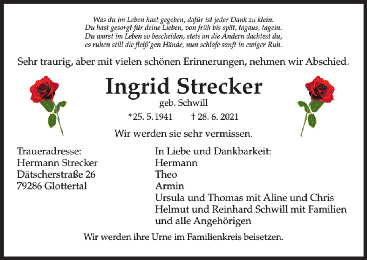 <p>Was du im Leben hast gegeben, dafür ist jeder Dank zu klein.</p><p>.nielk uz knaD redWas<br />ej tsidu<br />rüfim<br />adLeben<br />,nebeghast<br />eg tsgegeben,<br />ah nebeLdafür<br />mi udist<br />sajeder<br />W Dank zu klein.<br />Du hast gesorgt<br />fürrfdeine<br />Lieben,<br />von<br />frühgrbis<br />spät,<br />tagaus,<br />tagein.<br />.niegat ,suagat ,täDu<br />ps shast<br />ib hügesorgt<br />nov ,für<br />nebdeine<br />eiL enLieben,<br />ied rüf tvon<br />osfrüh<br />eg tsbis<br />ah u<br />spät,<br />D tagaus, tagein.<br />Du warst im Leben so bescheiden, stets an die Andern dachtest du,<br />iehbescheiden,<br />cseb os nebestets<br />L mi an<br />tsradie<br />w uAndern<br />D<br />,ud tsethcad nrednDu<br />A ewarst<br />id na im<br />steLeben<br />ts ,nedso<br />dachtest du,<br />es ruhen still die fleiß’gen Hände, nun schlafe sanft in ewiger Ruh.<br />.huR regiwe ni tfnes<br />as ruhen<br />efalhcsstill<br />nundie<br />,edfleiß'gen<br />näH negHände,<br />'ßielf eidnun<br />llitsschlafe<br />nehur sanft<br />se in ewiger Ruh.</p><p>Sehr<br />.deihctraurig,<br />sbA riwSehr<br />naber<br />emh<br />traurig,<br />emit<br />n negvielen<br />n<br />aber<br />urenmit<br />nschönen<br />irEvielen<br />nenöschönen<br />hcErinnerungen,<br />s neleivErinnerungen<br />tim reba ,nehmen<br />girunehmen<br />art rhewir<br />SwirAbschied.<br />Abschied.</p><p>Ingrid<br />rek<br />cerIngrid<br />tS dStrecker<br />irgStrecker<br />nI<br />lliwhcSgeb.<br />.beg</p><p>Schwill<br />geb. Schwill<br />1202.60.* 25.<br />82✞ 5. 1941<br />*25.05.194491.5†<br />0.528.<br />2* 6. 2021<br />✞28.06.2021</p><p>.nessimrev rhesWir<br />eiswerden<br />nedrewsie<br />riWsehr vermissen.</p><p>Wir werden sie sehr vermissen.</p><p>:tiekrabknaD dnu ebeiL nI In Liebe und Dankbarkeit:<br />Traueradresse:<br />:esserdareuarT<br />Traueradresse:<br />In Liebe und Dankbarkeit:<br />Hermann Strecker nnamreH Hermann rekcertS nnamreH<br />Hermann Strecker<br />Hermann<br />Dätscherstraße 22 eßartsrehcstäD<br />oehT Theo<br />Dätscherstraße<br />26</p><p>Theo<br />79286 Glottertal<br />latrettolG 68297<br />nimrA Armin<br />79286<br />Glottertal<br />Armin<br />sirhC dnu enilA tim samohT dnu alusrU Ursula und Thomas mit Aline und Chris<br />neilimaF tim lliwhcS drahnieR dnu tuUrsula<br />und Thomas mit Aline und Chris<br />mleH Helmut und Reinhard Schwill mit Familien</p><p>Helmut<br />und<br />Schwill mit Familien<br />negiröhegnA ella dnu und<br />alleReinhard<br />Angehörigen</p><p>und alle Angehörigen</p><p>.neztesiebWir<br />siewerden<br />rkneilimihre<br />aF mUrne<br />i enrim<br />U eFamilienkreis<br />rhi nedrew riWbeisetzen.</p><p>Wir werden ihre Urne im Familienkreis beisetzen.</p>