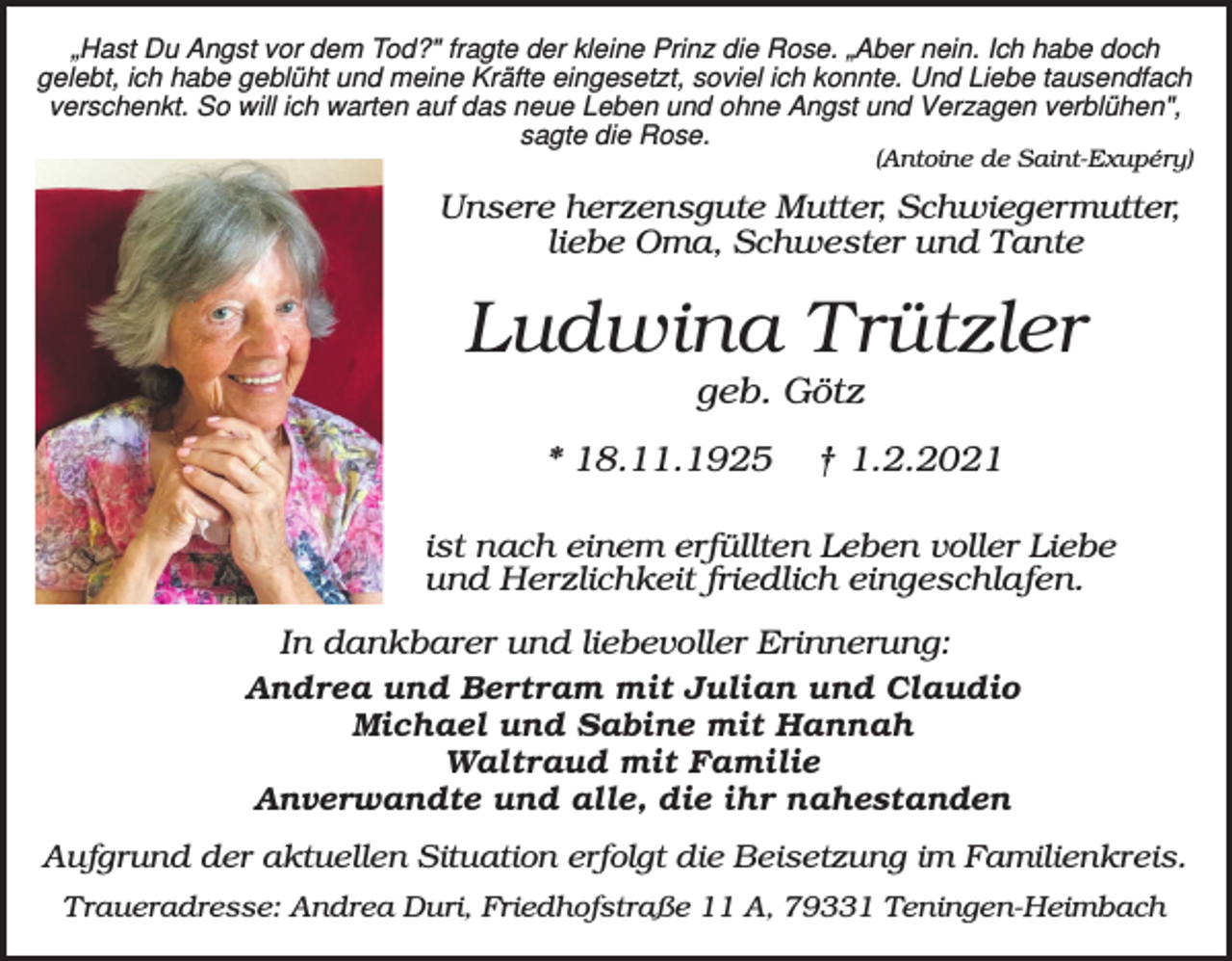 <p>„Hast Du Angst vor dem Tod?" fragte der kleine Prinz die Rose. „Aber nein. Ich habe doch<br />gelebt, ich habe geblüht und meine Kräfte eingesetzt, soviel ich konnte. Und Liebe tausendfach<br />verschenkt. So will ich warten auf das neue Leben und ohne Angst und Verzagen verblühen",<br />sagte die Rose.</p><p>(Antoine de Saint-Exupéry)</p><p>Unsere herzensgute Mutter, Schwiegermutter,<br />liebe Oma, Schwester und Tante</p><p>Ludwina Trützler<br />geb. Götz<br />* 18.11.1925</p><p>† 1.2.2021</p><p>ist nach einem erfüllten Leben voller Liebe<br />und Herzlichkeit friedlich eingeschlafen.<br />In dankbarer und liebevoller Erinnerung:<br />Andrea und Bertram mit Julian und Claudio<br />Michael und Sabine mit Hannah<br />Waltraud mit Familie<br />Anverwandte und alle, die ihr nahestanden<br />Aufgrund der aktuellen Situation erfolgt die Beisetzung im Familienkreis.<br />Traueradresse: Andrea Duri, Friedhofstraße 11 A, 79331 Teningen-Heimbach</p>
