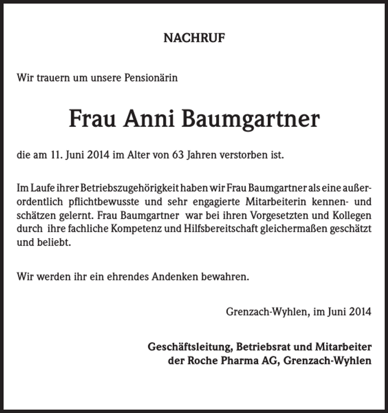 <p>NACHRUF<br />Wir trauern um unsere Pensionärin</p><p>Frau Anni Baumgartner<br />die am 11. Juni 2014 im Alter von 63 Jahren verstorben ist.<br />Im Laufe ihrer Betriebszugehörigkeit haben wir Frau Baumgartner als eine außerordentlich pflichtbewusste und sehr engagierte Mitarbeiterin kennen- und<br />schätzen gelernt. Frau Baumgartner war bei ihren Vorgesetzten und Kollegen<br />durch ihre fachliche Kompetenz und Hilfsbereitschaft gleichermaßen geschätzt<br />und beliebt.<br />Wir werden ihr ein ehrendes Andenken bewahren.<br />Grenzach-Wyhlen, im Juni 2014<br />Geschäftsleitung, Betriebsrat und Mitarbeiter<br />der Roche Pharma AG, Grenzach-Wyhlen</p>