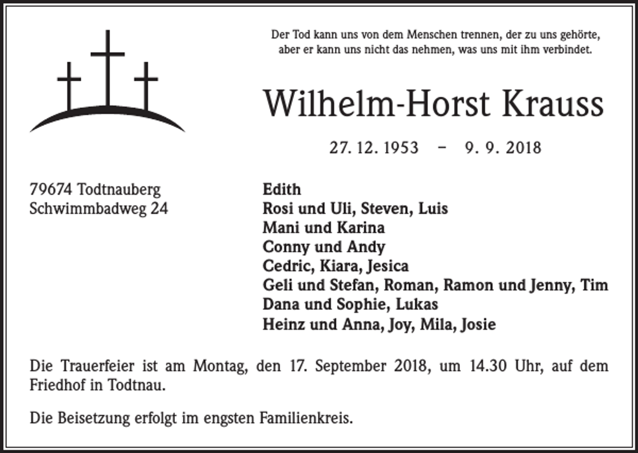 <p>Der Tod kann uns von dem Menschen trennen, der zu uns gehörte,<br />aber er kann uns nicht das nehmen, was uns mit ihm verbindet.</p><p>Wilhelm-Horst Krauss<br />27. 12. 1953 – 9. 9. 2018<br />79674 Todtnauberg<br />Edith<br />Schwimmbadweg 24 Rosi und Uli, Steven, Luis<br />Mani und Karina<br />Conny und Andy<br />Cedric, Kiara, Jesica<br />Geli und Stefan, Roman, Ramon und Jenny, Tim<br />Dana und Sophie, Lukas<br />Heinz und Anna, Joy, Mila, Josie<br />Die Trauerfeier ist am Montag, den 17. September 2018, um 14.30 Uhr, auf dem<br />­Friedhof in Todtnau.<br />Die Beisetzung erfolgt im engsten Familienkreis.</p>