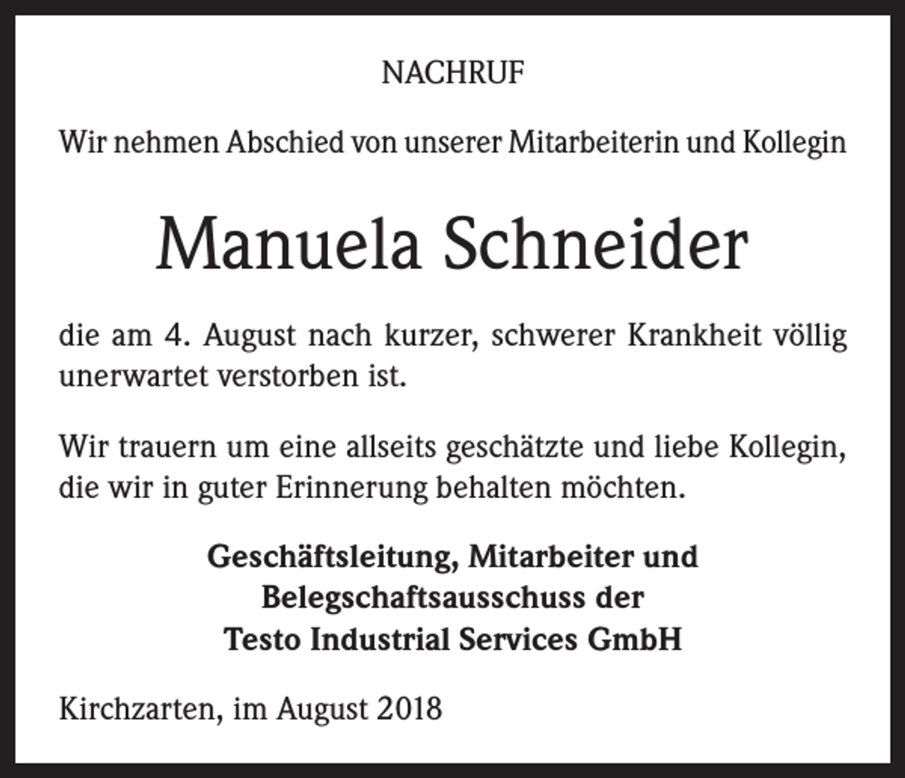 <p>NACHRUF<br />Wir nehmen Abschied von unserer Mitarbeiterin und Kollegin</p><p>Manuela Schneider<br />die am 4. August nach kurzer, schwerer Krankheit völlig<br />unerwartet verstorben ist.<br />Wir trauern um eine allseits geschätzte und liebe Kollegin,<br />die wir in guter Erinnerung behalten möchten.<br />Geschäftsleitung, Mitarbeiter und<br />Belegschaftsausschuss der<br />Testo Industrial Services GmbH<br />Kirchzarten, im August 2018</p>