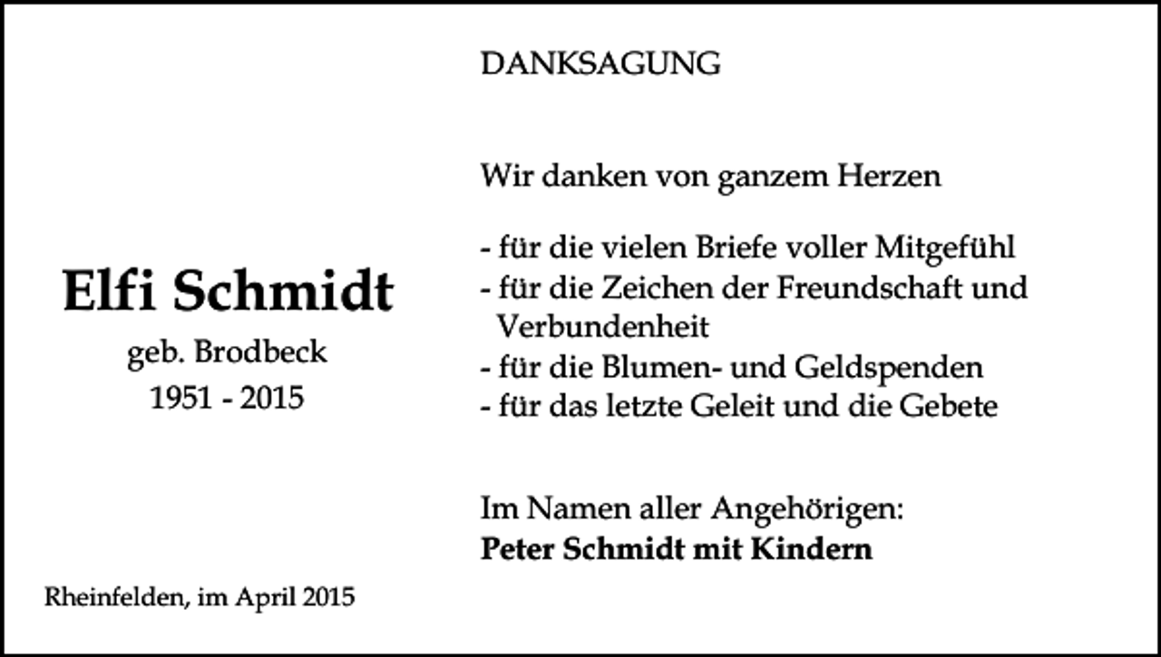 <p>DANKSAGUNG<br />Wir danken von ganzem Herzen</p><p>Elfi Schmidt<br />geb. Brodbeck<br />1951 - 2015</p><p>- für die vielen Briefe voller Mitgefühl<br />- für die Zeichen der Freundschaft und<br />Verbundenheit<br />- für die Blumen- und Geldspenden<br />- für das letzte Geleit und die Gebete<br />Im Namen aller Angehörigen:<br />Peter Schmidt mit Kindern</p><p>Rheinfelden, im April 2015</p>
