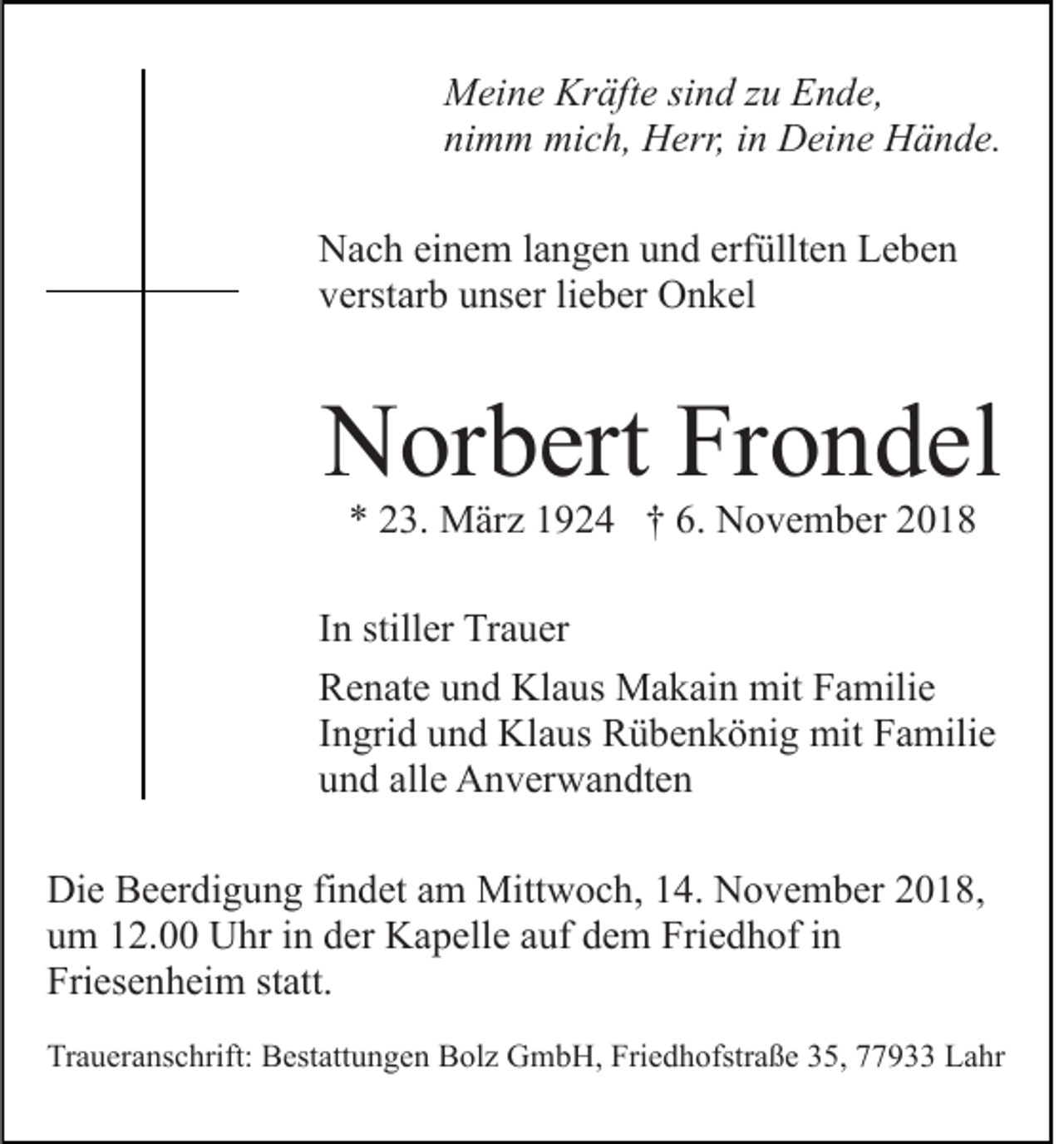 <p>Meine Kräfte sind zu Ende,<br />nimm mich, Herr, in Deine Hände.<br />Nach einem langen und erfüllten Leben<br />verstarb unser lieber Onkel</p><p>Norbert Frondel<br />* 23. März 1924 † 6. November 2018</p><p>In stiller Trauer<br />Renate und Klaus Makain mit Familie<br />Ingrid und Klaus Rübenkönig mit Familie<br />und alle Anverwandten<br />Die Beerdigung findet am Mittwoch, 14. November 2018,<br />um 12.00 Uhr in der Kapelle auf dem Friedhof in<br />Friesenheim statt.<br />Traueranschrift: Bestattungen Bolz GmbH, Friedhofstraße 35, 77933 Lahr</p>