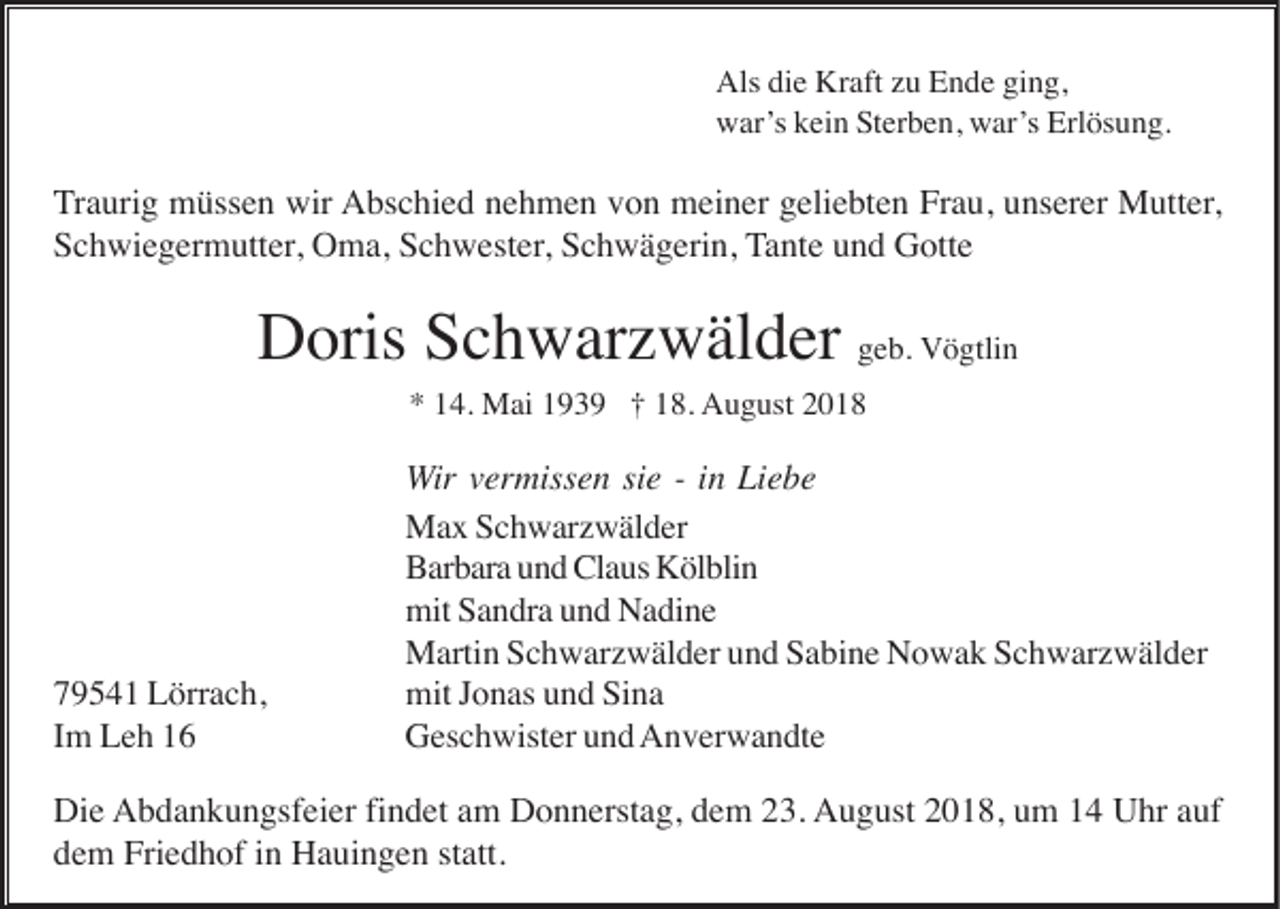 <p>Als die Kraft zu Ende ging,<br />war’s kein Sterben, war’s Erlösung.</p><p>Traurig müssen wir Abschied nehmen von meiner geliebten Frau, unserer Mutter,<br />Schwiegermutter, Oma, Schwester, Schwägerin, Tante und Gotte</p><p>Doris Schwarzwälder geb. Vögtlin<br />* 14. Mai 1939 † 18. August 2018</p><p>79541 Lörrach,<br />Im Leh 16</p><p>Wir vermissen sie - in Liebe<br />Max Schwarzwälder<br />Barbara und Claus Kölblin<br />mit Sandra und Nadine<br />Martin Schwarzwälder und Sabine Nowak Schwarzwälder<br />mit Jonas und Sina<br />Geschwister und Anverwandte</p><p>Die Abdankungsfeier findet am Donnerstag, dem 23. August 2018, um 14 Uhr auf<br />dem Friedhof in Hauingen statt.</p>
