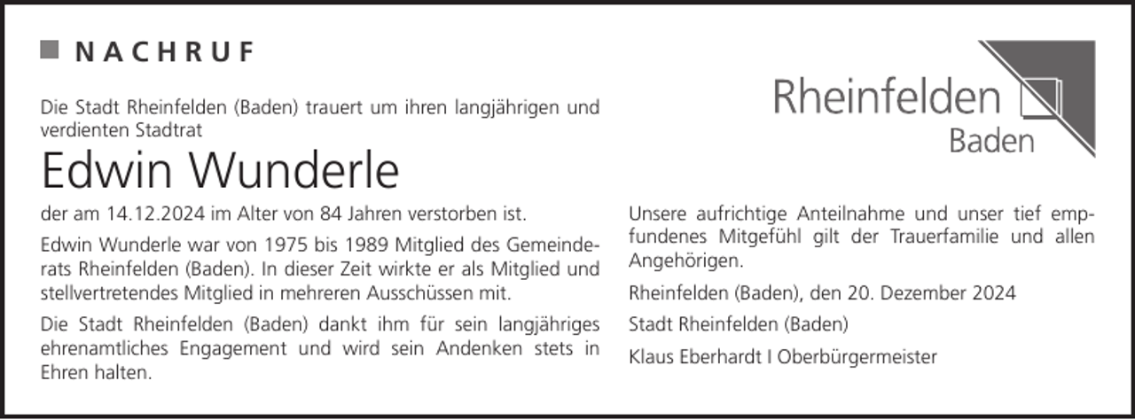 <p>NACHRUF<br />Die Stadt Rheinfelden (Baden) trauert um ihren langjährigen und<br />verdienten Stadtrat</p><p>Edwin Wunderle</p><p>der am 14.12.2024 im Alter von 84 Jahren verstorben ist.<br />Edwin Wunderle war von 1975 bis 1989 Mitglied des Gemeinderats Rheinfelden (Baden). In dieser Zeit wirkte er als Mitglied und<br />stellvertretendes Mitglied in mehreren Ausschüssen mit.<br />Die Stadt Rheinfelden (Baden) dankt ihm für sein langjähriges<br />ehrenamtliches Engagement und wird sein Andenken stets in<br />Ehren halten.</p><p>Unsere aufrichtige Anteilnahme und unser tief empfundenes Mitgefühl gilt der Trauerfamilie und allen<br />Angehörigen.<br />Rheinfelden (Baden), den 20. Dezember 2024<br />Stadt Rheinfelden (Baden)<br />Klaus Eberhardt I Oberbürgermeister</p>