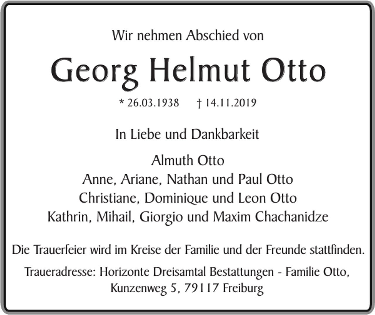 <p>Wir nehmen Abschied von</p><p>Georg Helmut Otto<br />* 26.03.1938</p><p>† 14.11.2019</p><p>In Liebe und Dankbarkeit<br />Almuth Otto<br />Anne, Ariane, Nathan und Paul Otto<br />Christiane, Dominique und Leon Otto<br />Kathrin, Mihail, Giorgio und Maxim Chachanidze<br />Die Trauerfeier wird im Kreise der Familie und der Freunde stattfinden.<br />Traueradresse: Horizonte Dreisamtal Bestattungen - Familie Otto,<br />Kunzenweg 5, 79117 Freiburg</p>