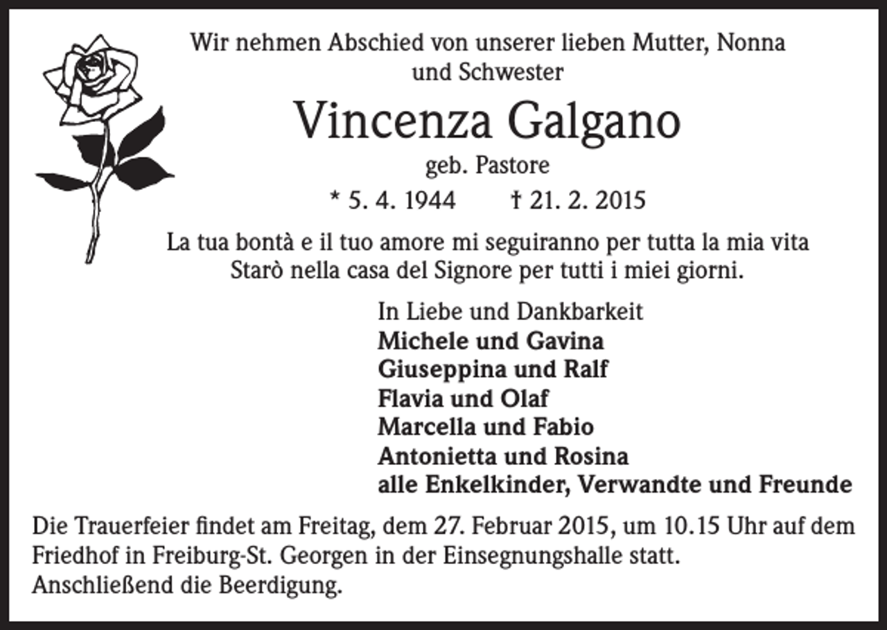 <p>Wir nehmen Abschied von unserer lieben Mutter, Nonna<br />und Schwester</p><p>Vincenza Galgano<br />geb. Pastore<br />* 5. 4. 1944 † 21. 2. 2015</p><p>La tua bontà e il tuo amore mi seguiranno per tutta la mia vita<br />Starò nella casa del Signore per tutti i miei giorni.<br />In Liebe und Dankbarkeit<br />Michele und Gavina<br />Giuseppina und Ralf<br />Flavia und Olaf<br />Marcella und Fabio<br />Antonietta und Rosina<br />alle Enkelkinder, Verwandte und Freunde<br />Die Trauerfeier findet am Freitag, dem 27. Februar 2015, um 10.15 Uhr auf dem<br />Friedhof in Freiburg-St. Georgen in der Einsegnungshalle statt.<br />Anschließend die Beerdigung.</p>