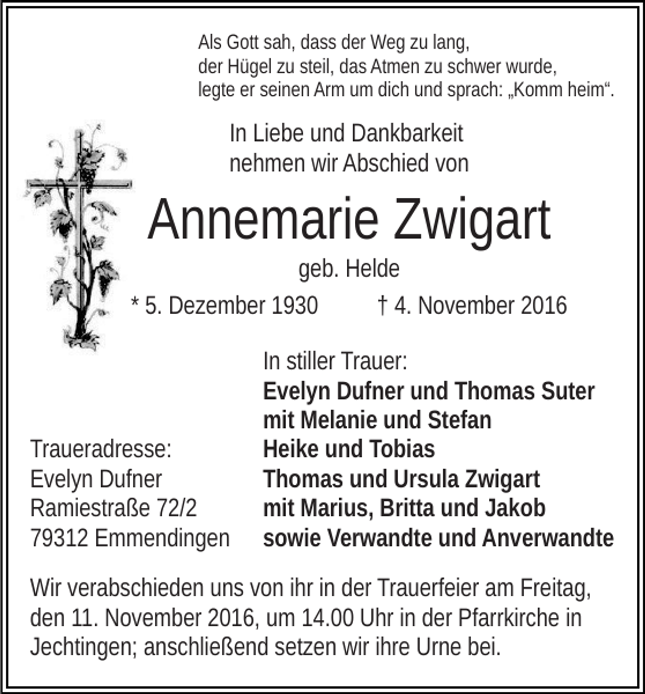 <p>Als Gott sah, dass der Weg zu lang,<br />der Hügel zu steil, das Atmen zu schwer wurde,<br />legte er seinen Arm um dich und sprach: „Komm heim“.</p><p>In Liebe und Dankbarkeit<br />nehmen wir Abschied von</p><p>Annemarie Zwigart<br />geb. Helde<br />* 5. Dezember 1930<br />† 4. November 2016</p><p>Traueradresse:<br />Evelyn Dufner<br />Ramiestraße 72/2<br />79312 Emmendingen</p><p>In stiller Trauer:<br />Evelyn Dufner und Thomas Suter<br />mit Melanie und Stefan<br />Heike und Tobias<br />Thomas und Ursula Zwigart<br />mit Marius, Britta und Jakob<br />sowie Verwandte und Anverwandte</p><p>Wir verabschieden uns von ihr in der Trauerfeier am Freitag,<br />den 11. November 2016, um 14.00 Uhr in der Pfarrkirche in<br />Jechtingen; anschließend setzen wir ihre Urne bei.</p>