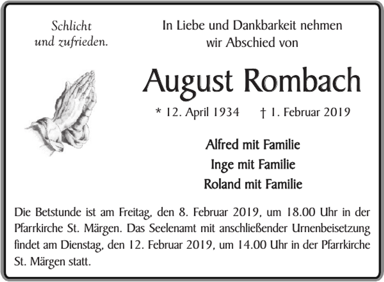 <p>Schlicht<br />und zufrieden.</p><p>In Liebe und Dankbarkeit nehmen<br />wir Abschied von</p><p>August Rombach<br />* 12. April 1934</p><p>† 1. Februar 2019</p><p>Alfred mit Familie<br />Inge mit Familie<br />Roland mit Familie<br />Die Betstunde ist am Freitag, den 8. Februar 2019, um 18.00 Uhr in der<br />Pfarrkirche St. Märgen. Das Seelenamt mit anschließender Urnenbeisetzung<br />findet am Dienstag, den 12. Februar 2019, um 14.00 Uhr in der Pfarrkirche<br />St. Märgen statt.</p>