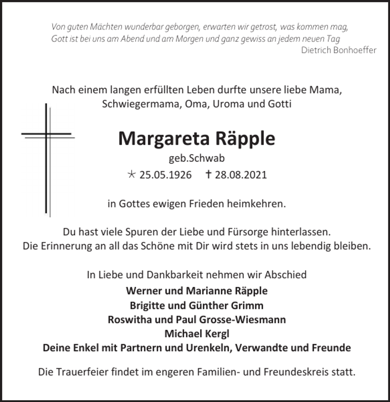<p>Von guten Mächten wunderbar geborgen, erwarten wir getrost, was kommen mag,<br />Gott ist bei uns am Abend und am Morgen und ganz gewiss an jedem neuen Tag<br />Dietrich Bonhoeffer</p><p>Nach einem langen erfüllten Leben durfte unsere liebe Mama,<br />Schwiegermama, Oma, Uroma und Gotti</p><p>Margareta Räpple<br />geb.Schwab<br /> 25.05.1926  28.08.2021<br />in Gottes ewigen Frieden heimkehren.<br />Du hast viele Spuren der Liebe und Fürsorge hinterlassen.<br />Die Erinnerung an all das Schöne mit Dir wird stets in uns lebendig bleiben.<br />In Liebe und Dankbarkeit nehmen wir Abschied<br />Werner und Marianne Räpple<br />Brigitte und Günther Grimm<br />Roswitha und Paul Grosse-Wiesmann<br />Michael Kergl<br />Deine Enkel mit Partnern und Urenkeln, Verwandte und Freunde<br />Die Trauerfeier findet im engeren Familien- und Freundeskreis statt.</p>