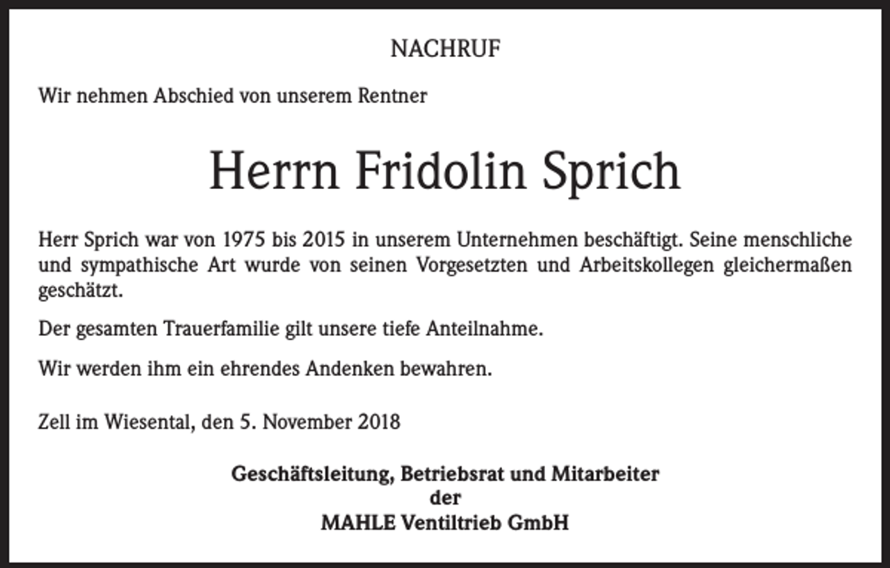 <p>NACHRUF<br />Wir nehmen Abschied von unserem Rentner</p><p>Herrn Fridolin Sprich<br />Herr Sprich war von 1975 bis 2015 in unserem Unternehmen beschäftigt. Seine menschliche<br />und sympathische Art wurde von seinen Vorgesetzten und Arbeitskollegen gleichermaßen<br />­geschätzt.<br />Der gesamten Trauerfamilie gilt unsere tiefe Anteilnahme.<br />Wir werden ihm ein ehrendes Andenken bewahren.<br />Zell im Wiesental, den 5. November 2018<br />Geschäftsleitung, Betriebsrat und Mitarbeiter<br />der<br />MAHLE Ventiltrieb GmbH</p>
