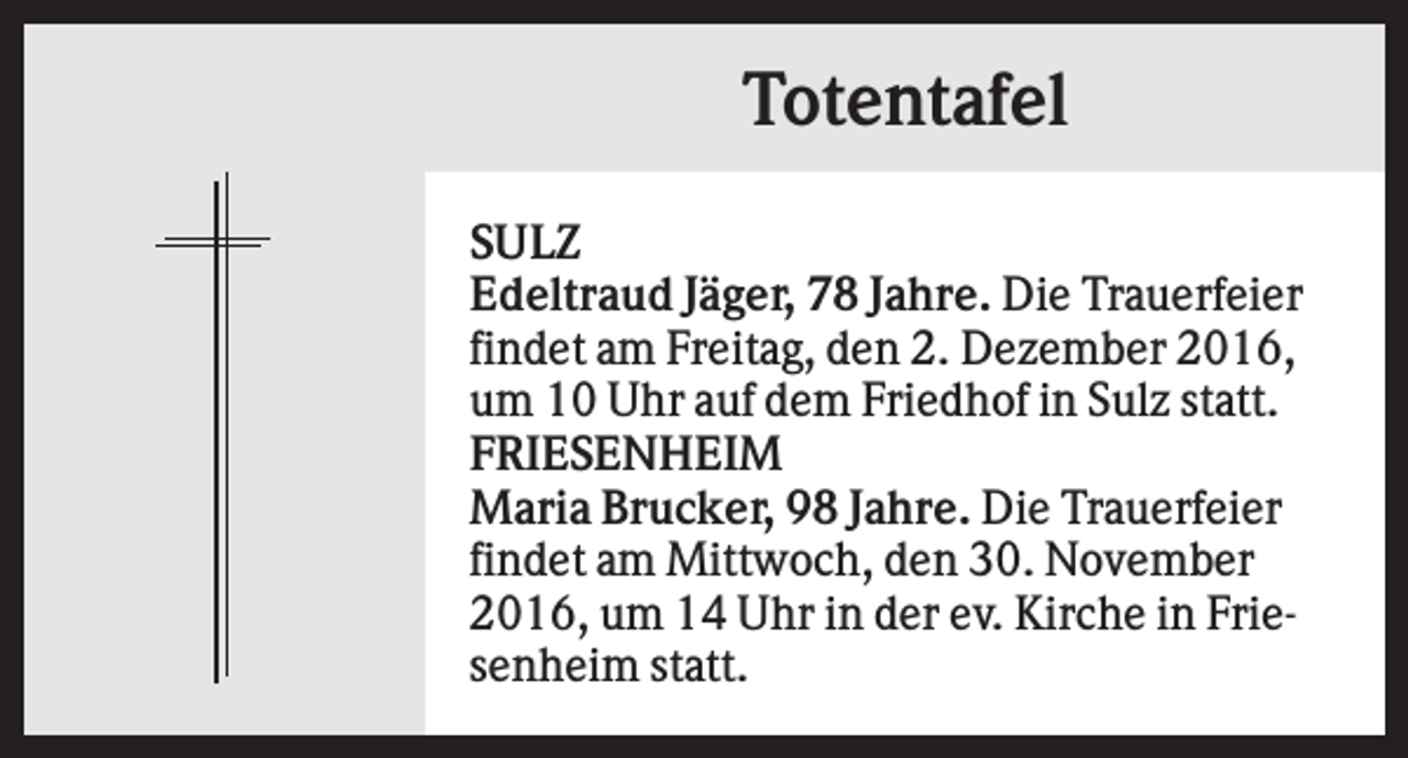 <p>Totentafel<br />SULZ<br />Edeltraud Jäger, 78 Jahre. Die Trauerfeier<br />findet am Freitag, den 2. Dezember 2016,<br />um 10 Uhr auf dem Friedhof in Sulz statt.<br />FRIESENHEIM<br />Maria Brucker, 98 Jahre. Die Trauerfeier<br />findet am Mittwoch, den 30. November<br />2016, um 14 Uhr in der ev. Kirche in Friesenheim statt.</p>