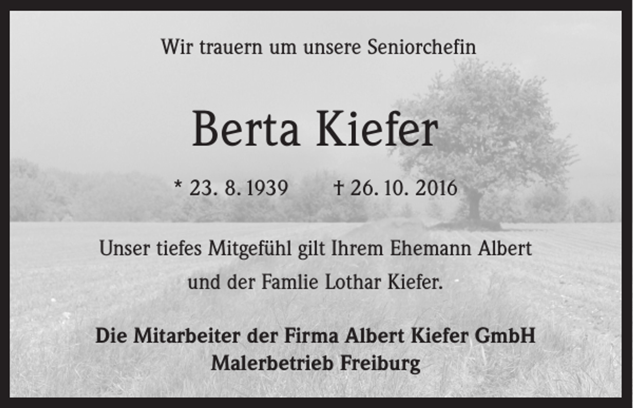 <p>Wir trauern um unsere Seniorchefin</p><p>Berta Kiefer<br />* 23. 8. 1939 † 26. 10. 2016<br />Unser tiefes Mitgefühl gilt Ihrem Ehemann Albert<br />und der Famlie Lothar Kiefer.<br />Die Mitarbeiter der Firma Albert Kiefer GmbH<br />Malerbetrieb Freiburg</p>
