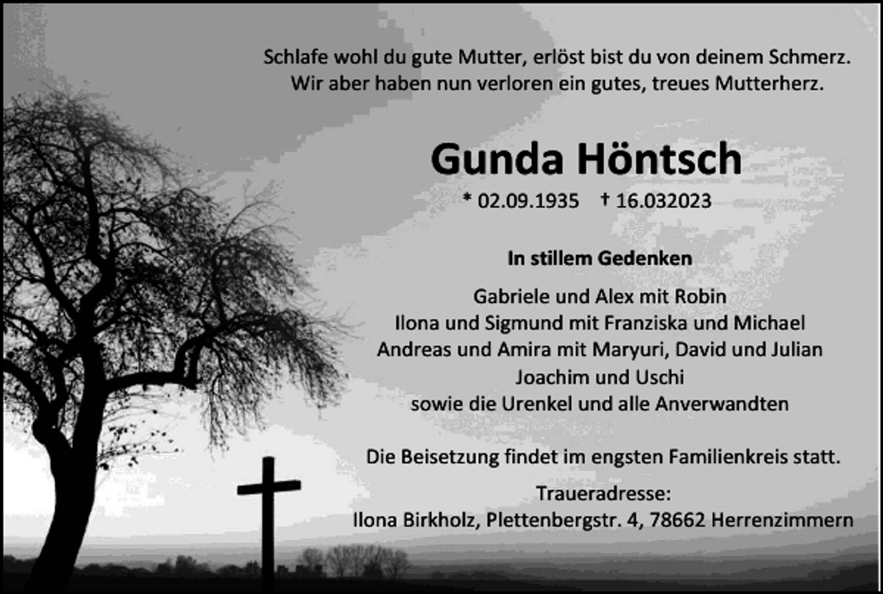 <p>Schlafe wohl du gute Mutter, erlöst bist du von deinem Schmerz.<br />Wir aber haben nun verloren ein gutes, treues Mutterherz.</p><p>Gunda Höntsch<br />* 02.09.1935 † 16.032023<br />In stillem Gedenken<br />Gabriele und Alex mit Robin<br />Ilona und Sigmund mit Franziska und Michael<br />Andreas und Amira mit Maryuri, David und Julian<br />Joachim und Uschi<br />sowie die Urenkel und alle Anverwandten<br />Die Beisetzung findet im engsten Familienkreis statt.<br />Traueradresse:<br />Ilona Birkholz, Plettenbergstr. 4, 78662 Herrenzimmern</p>